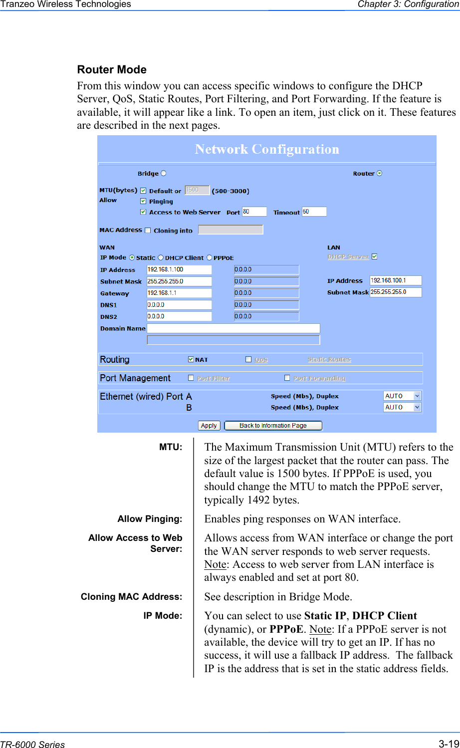  191919 This document is intended for Public Distribution                         19473 Fraser Way, Pitt Meadows, B.C. Canada V3Y  2V4 Chapter 3: Configuration 3-19 TR-6000 Series Tranzeo Wireless Technologies Router Mode From this window you can access specific windows to configure the DHCP Server, QoS, Static Routes, Port Filtering, and Port Forwarding. If the feature is available, it will appear like a link. To open an item, just click on it. These features are described in the next pages.                              MTU:  The Maximum Transmission Unit (MTU) refers to the size of the largest packet that the router can pass. The default value is 1500 bytes. If PPPoE is used, you should change the MTU to match the PPPoE server, typically 1492 bytes. Allow Pinging:  Enables ping responses on WAN interface. Allow Access to Web Server: Allows access from WAN interface or change the port the WAN server responds to web server requests. Note: Access to web server from LAN interface is always enabled and set at port 80.  Cloning MAC Address:  See description in Bridge Mode. IP Mode:  You can select to use Static IP, DHCP Client (dynamic), or PPPoE. Note: If a PPPoE server is not available, the device will try to get an IP. If has no success, it will use a fallback IP address.  The fallback IP is the address that is set in the static address fields. 