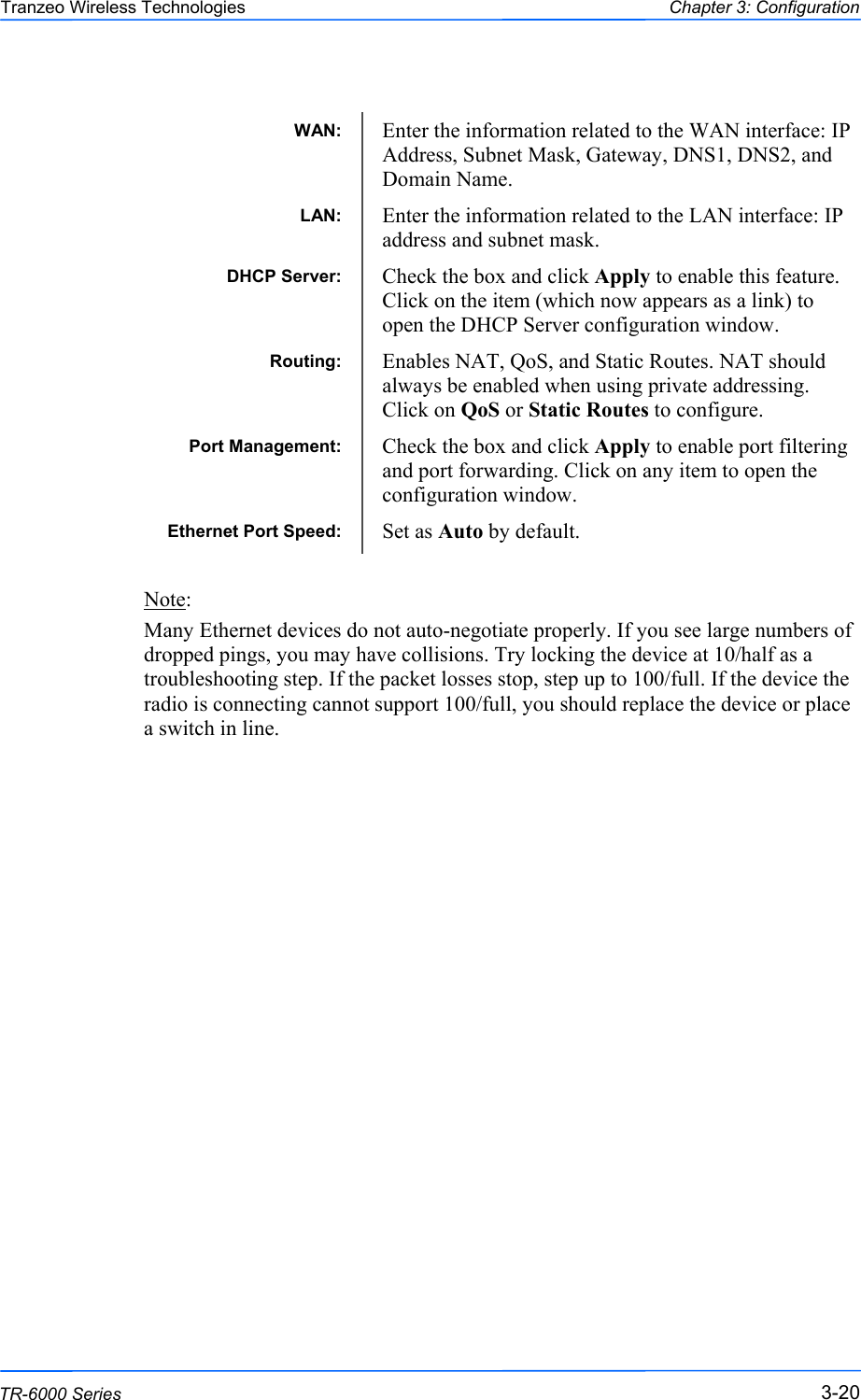  202020 This document is intended for Public Distribution                         19473 Fraser Way, Pitt Meadows, B.C. Canada V3Y  2V4 Chapter 3: Configuration 3-20 TR-6000 Series Tranzeo Wireless Technologies                 Note:  Many Ethernet devices do not auto-negotiate properly. If you see large numbers of dropped pings, you may have collisions. Try locking the device at 10/half as a troubleshooting step. If the packet losses stop, step up to 100/full. If the device the radio is connecting cannot support 100/full, you should replace the device or place a switch in line.    WAN:  Enter the information related to the WAN interface: IP Address, Subnet Mask, Gateway, DNS1, DNS2, and Domain Name. Routing:  Enables NAT, QoS, and Static Routes. NAT should always be enabled when using private addressing. Click on QoS or Static Routes to configure. Port Management:  Check the box and click Apply to enable port filtering and port forwarding. Click on any item to open the configuration window. LAN:  Enter the information related to the LAN interface: IP address and subnet mask. DHCP Server:  Check the box and click Apply to enable this feature. Click on the item (which now appears as a link) to open the DHCP Server configuration window. Ethernet Port Speed:  Set as Auto by default. 