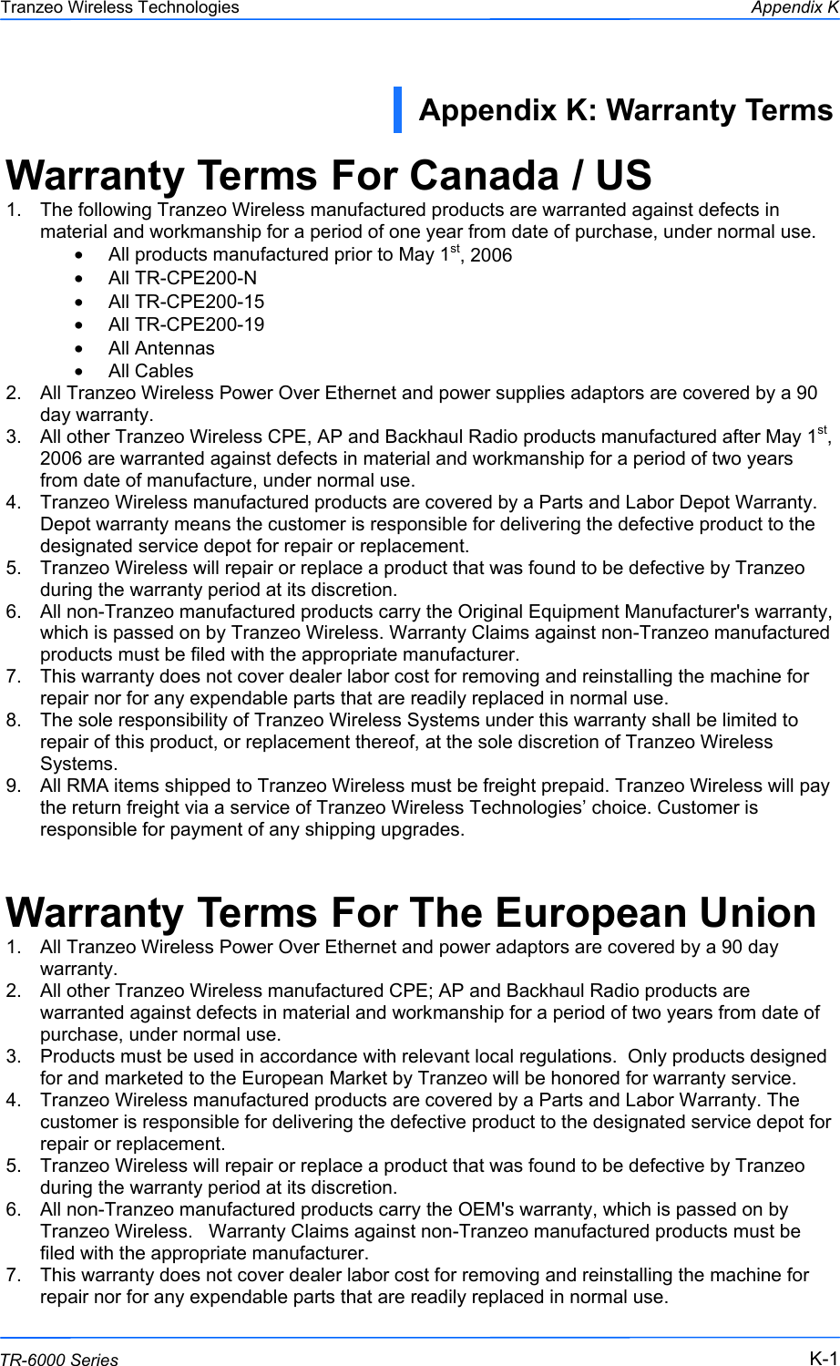  111 This document is intended for Public Distribution                         19473 Fraser Way, Pitt Meadows, B.C. Canada V3Y  2V4 Appendix K K-1 TR-6000 Series Tranzeo Wireless Technologies Warranty Terms For Canada / US 1.  The following Tranzeo Wireless manufactured products are warranted against defects in material and workmanship for a period of one year from date of purchase, under normal use. •  All products manufactured prior to May 1st, 2006 •  All TR-CPE200-N •  All TR-CPE200-15 •  All TR-CPE200-19 •  All Antennas •  All Cables 2.  All Tranzeo Wireless Power Over Ethernet and power supplies adaptors are covered by a 90 day warranty. 3.  All other Tranzeo Wireless CPE, AP and Backhaul Radio products manufactured after May 1st, 2006 are warranted against defects in material and workmanship for a period of two years from date of manufacture, under normal use. 4.  Tranzeo Wireless manufactured products are covered by a Parts and Labor Depot Warranty. Depot warranty means the customer is responsible for delivering the defective product to the designated service depot for repair or replacement. 5.  Tranzeo Wireless will repair or replace a product that was found to be defective by Tranzeo during the warranty period at its discretion. 6.  All non-Tranzeo manufactured products carry the Original Equipment Manufacturer&apos;s warranty, which is passed on by Tranzeo Wireless. Warranty Claims against non-Tranzeo manufactured products must be filed with the appropriate manufacturer. 7.  This warranty does not cover dealer labor cost for removing and reinstalling the machine for repair nor for any expendable parts that are readily replaced in normal use. 8.  The sole responsibility of Tranzeo Wireless Systems under this warranty shall be limited to repair of this product, or replacement thereof, at the sole discretion of Tranzeo Wireless Systems. 9.  All RMA items shipped to Tranzeo Wireless must be freight prepaid. Tranzeo Wireless will pay the return freight via a service of Tranzeo Wireless Technologies’ choice. Customer is responsible for payment of any shipping upgrades.  Warranty Terms For The European Union 1.  All Tranzeo Wireless Power Over Ethernet and power adaptors are covered by a 90 day warranty. 2.  All other Tranzeo Wireless manufactured CPE; AP and Backhaul Radio products are warranted against defects in material and workmanship for a period of two years from date of purchase, under normal use. 3.  Products must be used in accordance with relevant local regulations.  Only products designed for and marketed to the European Market by Tranzeo will be honored for warranty service. 4.  Tranzeo Wireless manufactured products are covered by a Parts and Labor Warranty. The customer is responsible for delivering the defective product to the designated service depot for repair or replacement. 5.  Tranzeo Wireless will repair or replace a product that was found to be defective by Tranzeo during the warranty period at its discretion. 6.  All non-Tranzeo manufactured products carry the OEM&apos;s warranty, which is passed on by Tranzeo Wireless.   Warranty Claims against non-Tranzeo manufactured products must be filed with the appropriate manufacturer. 7.  This warranty does not cover dealer labor cost for removing and reinstalling the machine for repair nor for any expendable parts that are readily replaced in normal use. Appendix K: Warranty Terms  