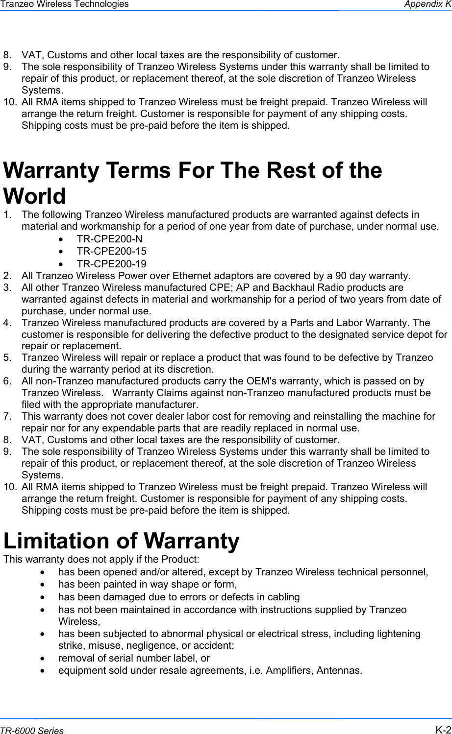  222 This document is intended for Public Distribution                         19473 Fraser Way, Pitt Meadows, B.C. Canada V3Y  2V4 Appendix K K-2 TR-6000 Series Tranzeo Wireless Technologies 8.  VAT, Customs and other local taxes are the responsibility of customer. 9.  The sole responsibility of Tranzeo Wireless Systems under this warranty shall be limited to repair of this product, or replacement thereof, at the sole discretion of Tranzeo Wireless Systems. 10.  All RMA items shipped to Tranzeo Wireless must be freight prepaid. Tranzeo Wireless will arrange the return freight. Customer is responsible for payment of any shipping costs. Shipping costs must be pre-paid before the item is shipped.  Warranty Terms For The Rest of the World 1.  The following Tranzeo Wireless manufactured products are warranted against defects in material and workmanship for a period of one year from date of purchase, under normal use. •  TR-CPE200-N •  TR-CPE200-15 •  TR-CPE200-19 2.  All Tranzeo Wireless Power over Ethernet adaptors are covered by a 90 day warranty. 3.  All other Tranzeo Wireless manufactured CPE; AP and Backhaul Radio products are warranted against defects in material and workmanship for a period of two years from date of purchase, under normal use. 4.  Tranzeo Wireless manufactured products are covered by a Parts and Labor Warranty. The customer is responsible for delivering the defective product to the designated service depot for repair or replacement. 5.  Tranzeo Wireless will repair or replace a product that was found to be defective by Tranzeo during the warranty period at its discretion. 6.  All non-Tranzeo manufactured products carry the OEM&apos;s warranty, which is passed on by Tranzeo Wireless.   Warranty Claims against non-Tranzeo manufactured products must be filed with the appropriate manufacturer. 7.  This warranty does not cover dealer labor cost for removing and reinstalling the machine for repair nor for any expendable parts that are readily replaced in normal use. 8.  VAT, Customs and other local taxes are the responsibility of customer. 9.  The sole responsibility of Tranzeo Wireless Systems under this warranty shall be limited to repair of this product, or replacement thereof, at the sole discretion of Tranzeo Wireless Systems. 10.  All RMA items shipped to Tranzeo Wireless must be freight prepaid. Tranzeo Wireless will arrange the return freight. Customer is responsible for payment of any shipping costs. Shipping costs must be pre-paid before the item is shipped.  Limitation of Warranty This warranty does not apply if the Product: •  has been opened and/or altered, except by Tranzeo Wireless technical personnel, •  has been painted in way shape or form, •  has been damaged due to errors or defects in cabling •  has not been maintained in accordance with instructions supplied by Tranzeo Wireless, •  has been subjected to abnormal physical or electrical stress, including lightening strike, misuse, negligence, or accident; •  removal of serial number label, or •  equipment sold under resale agreements, i.e. Amplifiers, Antennas.  