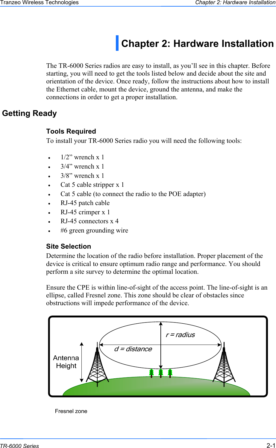  111 This document is intended for Public Distribution                         19473 Fraser Way, Pitt Meadows, B.C. Canada V3Y  2V4 Chapter 2: Hardware Installation 2-1 TR-6000 Series Tranzeo Wireless Technologies  The TR-6000 Series radios are easy to install, as you’ll see in this chapter. Before starting, you will need to get the tools listed below and decide about the site and orientation of the device. Once ready, follow the instructions about how to install the Ethernet cable, mount the device, ground the antenna, and make the connections in order to get a proper installation. Getting Ready Tools Required To install your TR-6000 Series radio you will need the following tools:  •  1/2” wrench x 1 •  3/4” wrench x 1 •  3/8” wrench x 1 •  Cat 5 cable stripper x 1 •  Cat 5 cable (to connect the radio to the POE adapter) •  RJ-45 patch cable •  RJ-45 crimper x 1 •  RJ-45 connectors x 4 •  #6 green grounding wire Site Selection Determine the location of the radio before installation. Proper placement of the device is critical to ensure optimum radio range and performance. You should perform a site survey to determine the optimal location.   Ensure the CPE is within line-of-sight of the access point. The line-of-sight is an ellipse, called Fresnel zone. This zone should be clear of obstacles since obstructions will impede performance of the device.                    Fresnel zone Chapter 2: Hardware Installation 