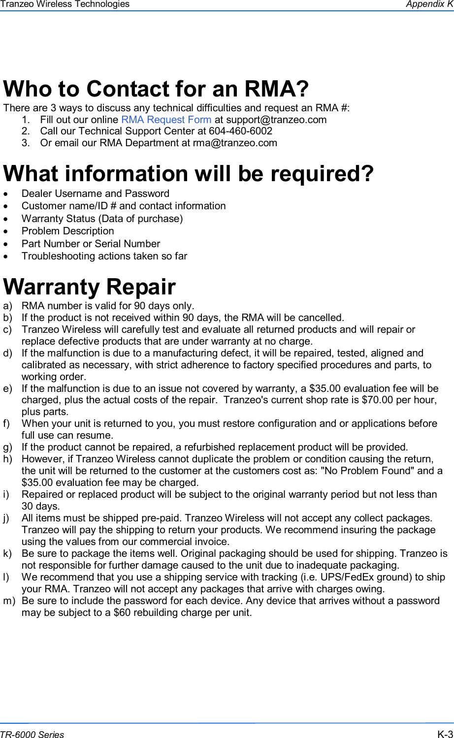  333 This document is intended for Public Distribution                         19473 Fraser Way, Pitt Meadows, B.C. Canada V3Y  2V4 Appendix K K-3 TR-6000 Series Tranzeo Wireless Technologies  Who to Contact for an RMA? There are 3 ways to discuss any technical difficulties and request an RMA #:  1.  Fill out our online RMA Request Form at support@tranzeo.com  2.  Call our Technical Support Center at 604-460-6002 3.  Or email our RMA Department at rma@tranzeo.com  What information will be required? •  Dealer Username and Password •  Customer name/ID # and contact information •  Warranty Status (Data of purchase) •  Problem Description •  Part Number or Serial Number •  Troubleshooting actions taken so far  Warranty Repair a)  RMA number is valid for 90 days only. b)  If the product is not received within 90 days, the RMA will be cancelled. c)  Tranzeo Wireless will carefully test and evaluate all returned products and will repair or replace defective products that are under warranty at no charge. d)  If the malfunction is due to a manufacturing defect, it will be repaired, tested, aligned and calibrated as necessary, with strict adherence to factory specified procedures and parts, to working order. e)  If the malfunction is due to an issue not covered by warranty, a $35.00 evaluation fee will be charged, plus the actual costs of the repair.  Tranzeo&apos;s current shop rate is $70.00 per hour, plus parts. f)  When your unit is returned to you, you must restore configuration and or applications before full use can resume. g)  If the product cannot be repaired, a refurbished replacement product will be provided. h)  However, if Tranzeo Wireless cannot duplicate the problem or condition causing the return, the unit will be returned to the customer at the customers cost as: &quot;No Problem Found&quot; and a $35.00 evaluation fee may be charged. i)  Repaired or replaced product will be subject to the original warranty period but not less than 30 days. j)  All items must be shipped pre-paid. Tranzeo Wireless will not accept any collect packages. Tranzeo will pay the shipping to return your products. We recommend insuring the package using the values from our commercial invoice. k)  Be sure to package the items well. Original packaging should be used for shipping. Tranzeo is not responsible for further damage caused to the unit due to inadequate packaging. l)  We recommend that you use a shipping service with tracking (i.e. UPS/FedEx ground) to ship your RMA. Tranzeo will not accept any packages that arrive with charges owing. m)  Be sure to include the password for each device. Any device that arrives without a password may be subject to a $60 rebuilding charge per unit.    