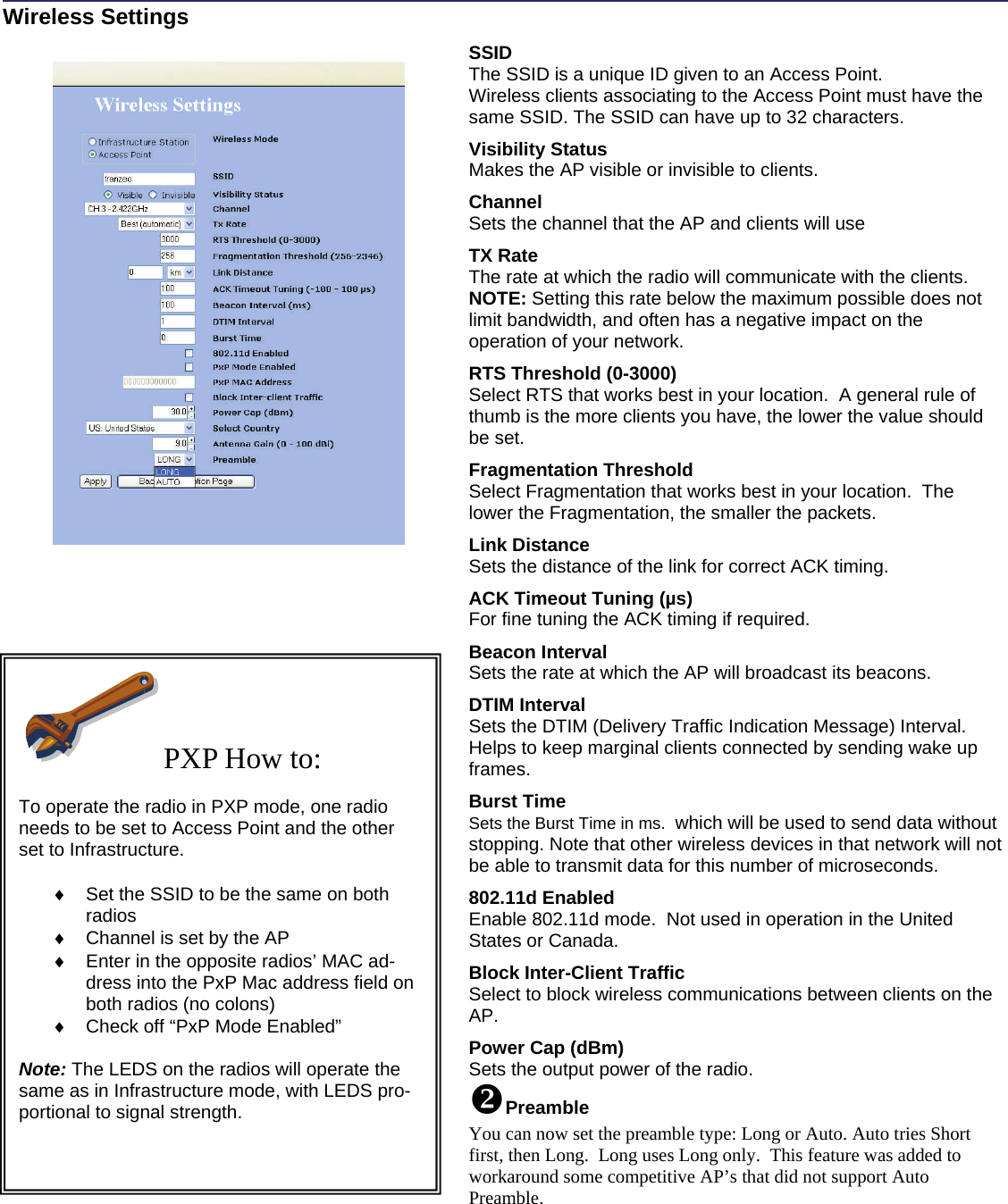   Wireless Settings                       SSID   The SSID is a unique ID given to an Access Point. Wireless clients associating to the Access Point must have the same SSID. The SSID can have up to 32 characters.  Visibility Status  Makes the AP visible or invisible to clients.  Channel  Sets the channel that the AP and clients will use  TX Rate The rate at which the radio will communicate with the clients.  NOTE: Setting this rate below the maximum possible does not limit bandwidth, and often has a negative impact on the operation of your network.  RTS Threshold (0-3000)  Select RTS that works best in your location.  A general rule of thumb is the more clients you have, the lower the value should be set.  Fragmentation Threshold  Select Fragmentation that works best in your location.  The lower the Fragmentation, the smaller the packets.    Link Distance Sets the distance of the link for correct ACK timing.  ACK Timeout Tuning (µs) For fine tuning the ACK timing if required.  Beacon Interval Sets the rate at which the AP will broadcast its beacons.   DTIM Interval   Sets the DTIM (Delivery Traffic Indication Message) Interval.  Helps to keep marginal clients connected by sending wake up frames.  Burst Time Sets the Burst Time in ms.  which will be used to send data without stopping. Note that other wireless devices in that network will not be able to transmit data for this number of microseconds.  802.11d Enabled  Enable 802.11d mode.  Not used in operation in the United States or Canada.  Block Inter-Client Traffic Select to block wireless communications between clients on the AP.   Power Cap (dBm) Sets the output power of the radio. Preamble You can now set the preamble type: Long or Auto. Auto tries Short first, then Long.  Long uses Long only.  This feature was added to workaround some competitive AP’s that did not support Auto Preamble. PXP How to:  To operate the radio in PXP mode, one radio needs to be set to Access Point and the other set to Infrastructure.    ♦  Set the SSID to be the same on both radios ♦  Channel is set by the AP ♦  Enter in the opposite radios’ MAC ad-dress into the PxP Mac address field on both radios (no colons) ♦  Check off “PxP Mode Enabled”   Note: The LEDS on the radios will operate the same as in Infrastructure mode, with LEDS pro-portional to signal strength.  