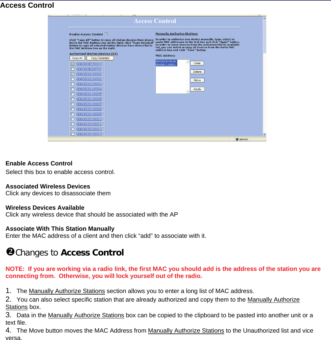   This document is intended for Public Distribution                                                  19473 Fraser Way                   Access Control Enable Access Control Select this box to enable access control.  Associated Wireless Devices Click any devices to disassociate them  Wireless Devices Available Click any wireless device that should be associated with the AP  Associate With This Station Manually Enter the MAC address of a client and then click “add” to associate with it.  Changes to Access Control  NOTE:  If you are working via a radio link, the first MAC you should add is the address of the station you are connecting from.  Otherwise, you will lock yourself out of the radio.  1.  The Manually Authorize Stations section allows you to enter a long list of MAC address. 2.  You can also select specific station that are already authorized and copy them to the Manually Authorize Stations box. 3.  Data in the Manually Authorize Stations box can be copied to the clipboard to be pasted into another unit or a text file. 4.  The Move button moves the MAC Address from Manually Authorize Stations to the Unauthorized list and vice versa. 