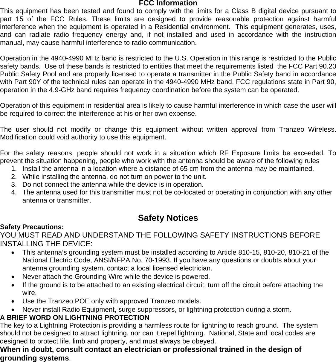   FCC Information This equipment has been tested and found to comply with the limits for a Class B digital device pursuant to part 15 of the FCC Rules. These limits are designed to provide reasonable protection against harmful interference when the equipment is operated in a Residential environment.  This equipment generates, uses, and can radiate radio frequency energy and, if not installed and used in accordance with the instruction manual, may cause harmful interference to radio communication.  Operation in the 4940-4990 MHz band is restricted to the U.S. Operation in this range is restricted to the Public safety bands.  Use of these bands is restricted to entities that meet the requirements listed  the FCC Part 90.20 Public Safety Pool and are properly licensed to operate a transmitter in the Public Safety band in accordance with Part 90Y of the technical rules can operate in the 4940-4990 MHz band. FCC regulations state in Part 90, operation in the 4.9-GHz band requires frequency coordination before the system can be operated.   Operation of this equipment in residential area is likely to cause harmful interference in which case the user will be required to correct the interference at his or her own expense.  The user should not modify or change this equipment without written approval from Tranzeo Wireless. Modification could void authority to use this equipment.  For the safety reasons, people should not work in a situation which RF Exposure limits be exceeded. To prevent the situation happening, people who work with the antenna should be aware of the following rules  1.  Install the antenna in a location where a distance of 65 cm from the antenna may be maintained. 2.  While installing the antenna, do not turn on power to the unit. 3.  Do not connect the antenna while the device is in operation. 4.  The antenna used for this transmitter must not be co-located or operating in conjunction with any other antenna or transmitter.   Safety Notices Safety Precautions: YOU MUST READ AND UNDERSTAND THE FOLLOWING SAFETY INSTRUCTIONS BEFORE INSTALLING THE DEVICE: •  This antenna’s grounding system must be installed according to Article 810-15, 810-20, 810-21 of the National Electric Code, ANSI/NFPA No. 70-1993. If you have any questions or doubts about your antenna grounding system, contact a local licensed electrician. •  Never attach the Grounding Wire while the device is powered.   •  If the ground is to be attached to an existing electrical circuit, turn off the circuit before attaching the wire. •  Use the Tranzeo POE only with approved Tranzeo models. •  Never install Radio Equipment, surge suppressors, or lightning protection during a storm. A BRIEF WORD ON LIGHTNING PROTECTION The key to a Lightning Protection is providing a harmless route for lightning to reach ground.  The system should not be designed to attract lightning, nor can it repel lightning.  National, State and local codes are designed to protect life, limb and property, and must always be obeyed.   When in doubt, consult contact an electrician or professional trained in the design of grounding systems. 