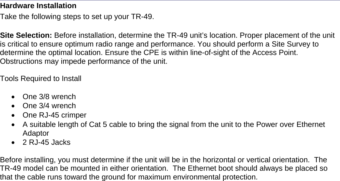    Hardware Installation Take the following steps to set up your TR-49.   Site Selection: Before installation, determine the TR-49 unit’s location. Proper placement of the unit is critical to ensure optimum radio range and performance. You should perform a Site Survey to determine the optimal location. Ensure the CPE is within line-of-sight of the Access Point. Obstructions may impede performance of the unit.   Tools Required to Install  •  One 3/8 wrench •  One 3/4 wrench •  One RJ-45 crimper •  A suitable length of Cat 5 cable to bring the signal from the unit to the Power over Ethernet Adaptor •  2 RJ-45 Jacks  Before installing, you must determine if the unit will be in the horizontal or vertical orientation.  The TR-49 model can be mounted in either orientation.  The Ethernet boot should always be placed so that the cable runs toward the ground for maximum environmental protection. 