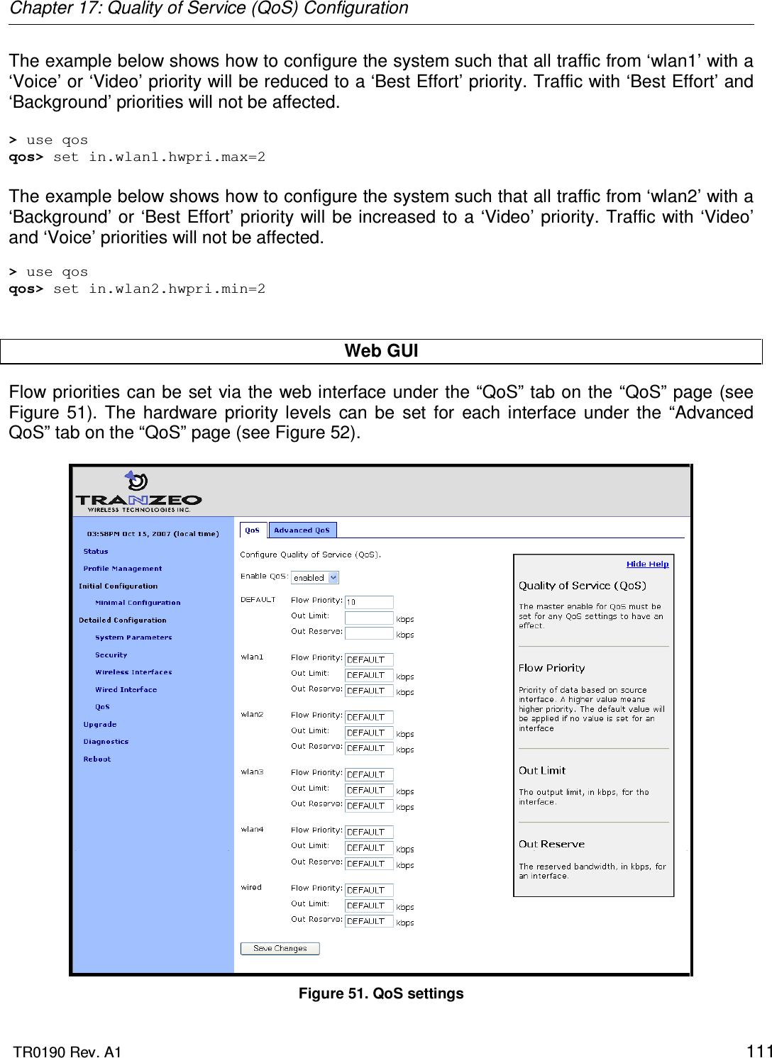 Chapter 17: Quality of Service (QoS) Configuration  TR0190 Rev. A1    111 The example below shows how to configure the system such that all traffic from ‘wlan1’ with a ‘Voice’ or ‘Video’ priority will be reduced to a ‘Best Effort’ priority. Traffic with ‘Best Effort’ and ‘Background’ priorities will not be affected.  &gt; use qos qos&gt; set in.wlan1.hwpri.max=2  The example below shows how to configure the system such that all traffic from ‘wlan2’ with a ‘Background’ or ‘Best Effort’ priority will be increased to a  ‘Video’ priority. Traffic  with ‘Video’ and ‘Voice’ priorities will not be affected.  &gt; use qos qos&gt; set in.wlan2.hwpri.min=2   Web GUI Flow priorities can be  set via the web interface under the “QoS” tab on the “QoS” page (see Figure  51).  The  hardware  priority  levels  can  be  set  for  each  interface  under  the  “Advanced QoS” tab on the “QoS” page (see Figure 52).   Figure 51. QoS settings 