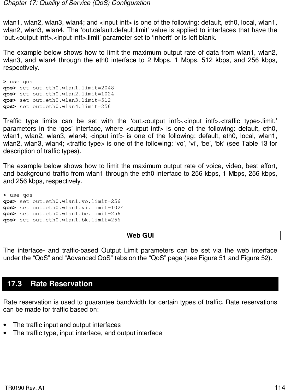 Chapter 17: Quality of Service (QoS) Configuration  TR0190 Rev. A1    114 wlan1, wlan2, wlan3, wlan4; and &lt;input intf&gt; is one of the following: default, eth0, local, wlan1, wlan2, wlan3, wlan4. The ‘out.default.default.limit’ value is applied to interfaces that have the ‘out.&lt;output intf&gt;.&lt;input intf&gt;.limit’ parameter set to ‘inherit’ or is left blank.   The example below shows how to  limit the maximum output rate of data from wlan1, wlan2, wlan3,  and  wlan4  through  the  eth0  interface  to  2  Mbps,  1  Mbps,  512  kbps,  and  256  kbps, respectively.  &gt; use qos qos&gt; set out.eth0.wlan1.limit=2048 qos&gt; set out.eth0.wlan2.limit=1024 qos&gt; set out.eth0.wlan3.limit=512 qos&gt; set out.eth0.wlan4.limit=256  Traffic  type  limits  can  be  set  with  the  ‘out.&lt;output  intf&gt;.&lt;input  intf&gt;.&lt;traffic  type&gt;.limit.’ parameters  in  the  ‘qos’  interface,  where  &lt;output  intf&gt;  is  one  of  the  following:  default,  eth0, wlan1,  wlan2,  wlan3,  wlan4;  &lt;input  intf&gt;  is  one  of  the  following:  default,  eth0,  local,  wlan1, wlan2, wlan3, wlan4; &lt;traffic type&gt; is one of the following: ‘vo’, ‘vi’, ‘be’, ‘bk’ (see Table 13 for description of traffic types).  The example below shows how to  limit the maximum output rate of voice, video, best effort, and background traffic from wlan1 through the eth0 interface to 256 kbps, 1 Mbps, 256 kbps, and 256 kbps, respectively.  &gt; use qos qos&gt; set out.eth0.wlan1.vo.limit=256 qos&gt; set out.eth0.wlan1.vi.limit=1024 qos&gt; set out.eth0.wlan1.be.limit=256 qos&gt; set out.eth0.wlan1.bk.limit=256  Web GUI The  interface-  and  traffic-based  Output  Limit  parameters  can  be  set  via  the  web  interface under the “QoS” and “Advanced QoS” tabs on the “QoS” page (see Figure 51 and Figure 52). 17.3  Rate Reservation Rate reservation is used to guarantee bandwidth for certain types of traffic. Rate reservations can be made for traffic based on:  •  The traffic input and output interfaces  •  The traffic type, input interface, and output interface  