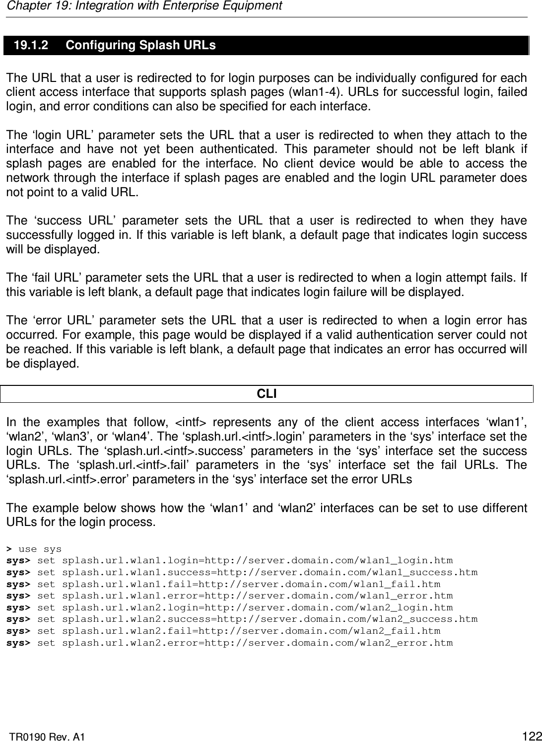 Chapter 19: Integration with Enterprise Equipment  TR0190 Rev. A1    122 19.1.2  Configuring Splash URLs The URL that a user is redirected to for login purposes can be individually configured for each client access interface that supports splash pages (wlan1-4). URLs for successful login, failed login, and error conditions can also be specified for each interface.   The ‘login URL’ parameter sets the URL that a user is redirected to when they attach to the interface  and  have  not  yet  been  authenticated.  This  parameter  should  not  be  left  blank  if splash  pages  are  enabled  for  the  interface.  No  client  device  would  be  able  to  access  the network through the interface if splash pages are enabled and the login URL parameter does not point to a valid URL.  The  ‘success  URL’  parameter  sets  the  URL  that  a  user  is  redirected  to  when  they  have successfully logged in. If this variable is left blank, a default page that indicates login success will be displayed.  The ‘fail URL’ parameter sets the URL that a user is redirected to when a login attempt fails. If this variable is left blank, a default page that indicates login failure will be displayed.  The  ‘error  URL’  parameter  sets  the  URL  that  a  user  is  redirected  to  when  a login  error has occurred. For example, this page would be displayed if a valid authentication server could not be reached. If this variable is left blank, a default page that indicates an error has occurred will be displayed.  CLI In  the  examples  that  follow,  &lt;intf&gt;  represents  any  of  the  client  access  interfaces  ‘wlan1’, ‘wlan2’, ‘wlan3’, or ‘wlan4’. The ‘splash.url.&lt;intf&gt;.login’ parameters in the ‘sys’ interface set the login  URLs.  The  ‘splash.url.&lt;intf&gt;.success’  parameters  in  the  ‘sys’ interface  set  the  success URLs.  The  ‘splash.url.&lt;intf&gt;.fail’  parameters  in  the  ‘sys’  interface  set  the  fail  URLs.  The ‘splash.url.&lt;intf&gt;.error’ parameters in the ‘sys’ interface set the error URLs   The example below shows how the ‘wlan1’ and ‘wlan2’ interfaces can be  set to use different URLs for the login process.  &gt; use sys sys&gt; set splash.url.wlan1.login=http://server.domain.com/wlan1_login.htm sys&gt; set splash.url.wlan1.success=http://server.domain.com/wlan1_success.htm sys&gt; set splash.url.wlan1.fail=http://server.domain.com/wlan1_fail.htm sys&gt; set splash.url.wlan1.error=http://server.domain.com/wlan1_error.htm sys&gt; set splash.url.wlan2.login=http://server.domain.com/wlan2_login.htm sys&gt; set splash.url.wlan2.success=http://server.domain.com/wlan2_success.htm sys&gt; set splash.url.wlan2.fail=http://server.domain.com/wlan2_fail.htm sys&gt; set splash.url.wlan2.error=http://server.domain.com/wlan2_error.htm  