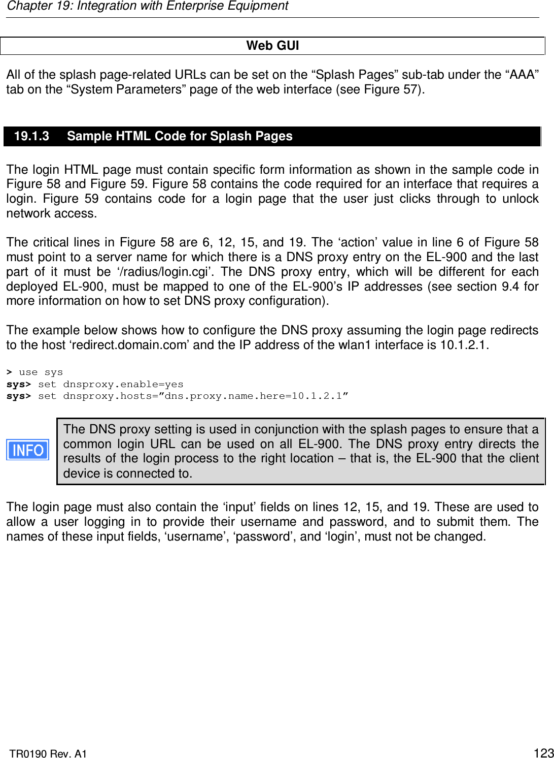Chapter 19: Integration with Enterprise Equipment  TR0190 Rev. A1    123 Web GUI All of the splash page-related URLs can be set on the “Splash Pages” sub-tab under the “AAA” tab on the “System Parameters” page of the web interface (see Figure 57). 19.1.3  Sample HTML Code for Splash Pages The login HTML page must contain specific form information as shown in the sample code in Figure 58 and Figure 59. Figure 58 contains the code required for an interface that requires a login.  Figure  59  contains  code  for  a  login  page  that  the  user  just  clicks  through  to  unlock network access.   The critical lines in Figure 58 are 6, 12, 15, and 19. The ‘action’ value in line 6 of Figure 58 must point to a server name for which there is a DNS proxy entry on the EL-900 and the last part  of  it  must  be  ‘/radius/login.cgi’.  The  DNS  proxy  entry,  which  will  be  different  for  each deployed EL-900, must be mapped to one of the EL-900’s IP addresses (see section 9.4 for more information on how to set DNS proxy configuration).   The example below shows how to configure the DNS proxy assuming the login page redirects to the host ‘redirect.domain.com’ and the IP address of the wlan1 interface is 10.1.2.1.  &gt; use sys sys&gt; set dnsproxy.enable=yes sys&gt; set dnsproxy.hosts=”dns.proxy.name.here=10.1.2.1”  The DNS proxy setting is used in conjunction with the splash pages to ensure that a common  login  URL  can  be  used  on  all  EL-900.  The  DNS  proxy  entry  directs  the results of the login process to the right location – that is, the EL-900 that the client device is connected to.  The login page must also contain the ‘input’ fields on lines 12, 15, and 19. These are used to allow  a  user  logging  in  to  provide  their  username  and  password,  and  to  submit  them.  The names of these input fields, ‘username’, ‘password’, and ‘login’, must not be changed.   