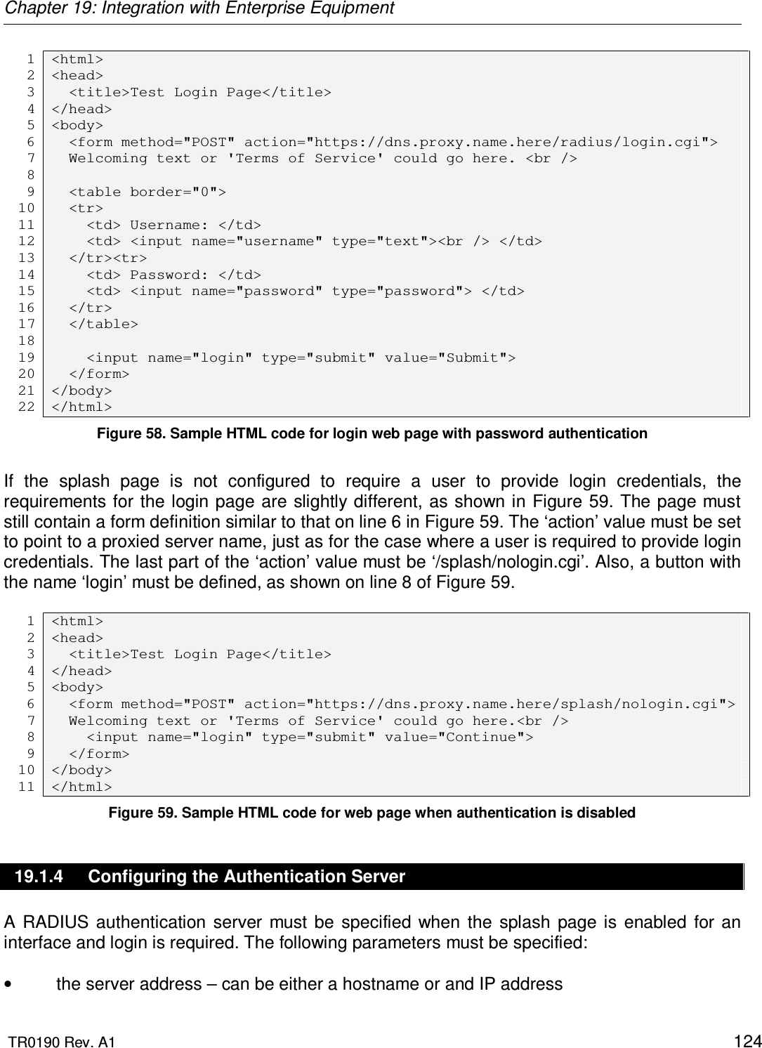 Chapter 19: Integration with Enterprise Equipment  TR0190 Rev. A1    124 1 &lt;html&gt; 2 &lt;head&gt; 3   &lt;title&gt;Test Login Page&lt;/title&gt; 4 &lt;/head&gt; 5 &lt;body&gt; 6   &lt;form method=&quot;POST&quot; action=&quot;https://dns.proxy.name.here/radius/login.cgi&quot;&gt; 7   Welcoming text or &apos;Terms of Service&apos; could go here. &lt;br /&gt; 8  9   &lt;table border=&quot;0&quot;&gt; 10   &lt;tr&gt; 11     &lt;td&gt; Username: &lt;/td&gt; 12     &lt;td&gt; &lt;input name=&quot;username&quot; type=&quot;text&quot;&gt;&lt;br /&gt; &lt;/td&gt; 13   &lt;/tr&gt;&lt;tr&gt; 14     &lt;td&gt; Password: &lt;/td&gt; 15     &lt;td&gt; &lt;input name=&quot;password&quot; type=&quot;password&quot;&gt; &lt;/td&gt; 16   &lt;/tr&gt; 17   &lt;/table&gt; 18  19     &lt;input name=&quot;login&quot; type=&quot;submit&quot; value=&quot;Submit&quot;&gt; 20   &lt;/form&gt; 21 &lt;/body&gt; 22 &lt;/html&gt; Figure 58. Sample HTML code for login web page with password authentication  If  the  splash  page  is  not  configured  to  require  a  user  to  provide  login  credentials,  the requirements for the login page are slightly different,  as shown in Figure 59. The page must still contain a form definition similar to that on line 6 in Figure 59. The ‘action’ value must be set to point to a proxied server name, just as for the case where a user is required to provide login credentials. The last part of the ‘action’ value must be ‘/splash/nologin.cgi’. Also, a button with the name ‘login’ must be defined, as shown on line 8 of Figure 59.  1 &lt;html&gt; 2 &lt;head&gt; 3   &lt;title&gt;Test Login Page&lt;/title&gt; 4 &lt;/head&gt; 5 &lt;body&gt; 6   &lt;form method=&quot;POST&quot; action=&quot;https://dns.proxy.name.here/splash/nologin.cgi&quot;&gt; 7   Welcoming text or &apos;Terms of Service&apos; could go here.&lt;br /&gt; 8     &lt;input name=&quot;login&quot; type=&quot;submit&quot; value=&quot;Continue&quot;&gt; 9   &lt;/form&gt; 10 &lt;/body&gt; 11 &lt;/html&gt; Figure 59. Sample HTML code for web page when authentication is disabled 19.1.4  Configuring the Authentication Server A  RADIUS  authentication  server  must  be  specified  when  the  splash  page  is  enabled  for  an interface and login is required. The following parameters must be specified:  •  the server address – can be either a hostname or and IP address 