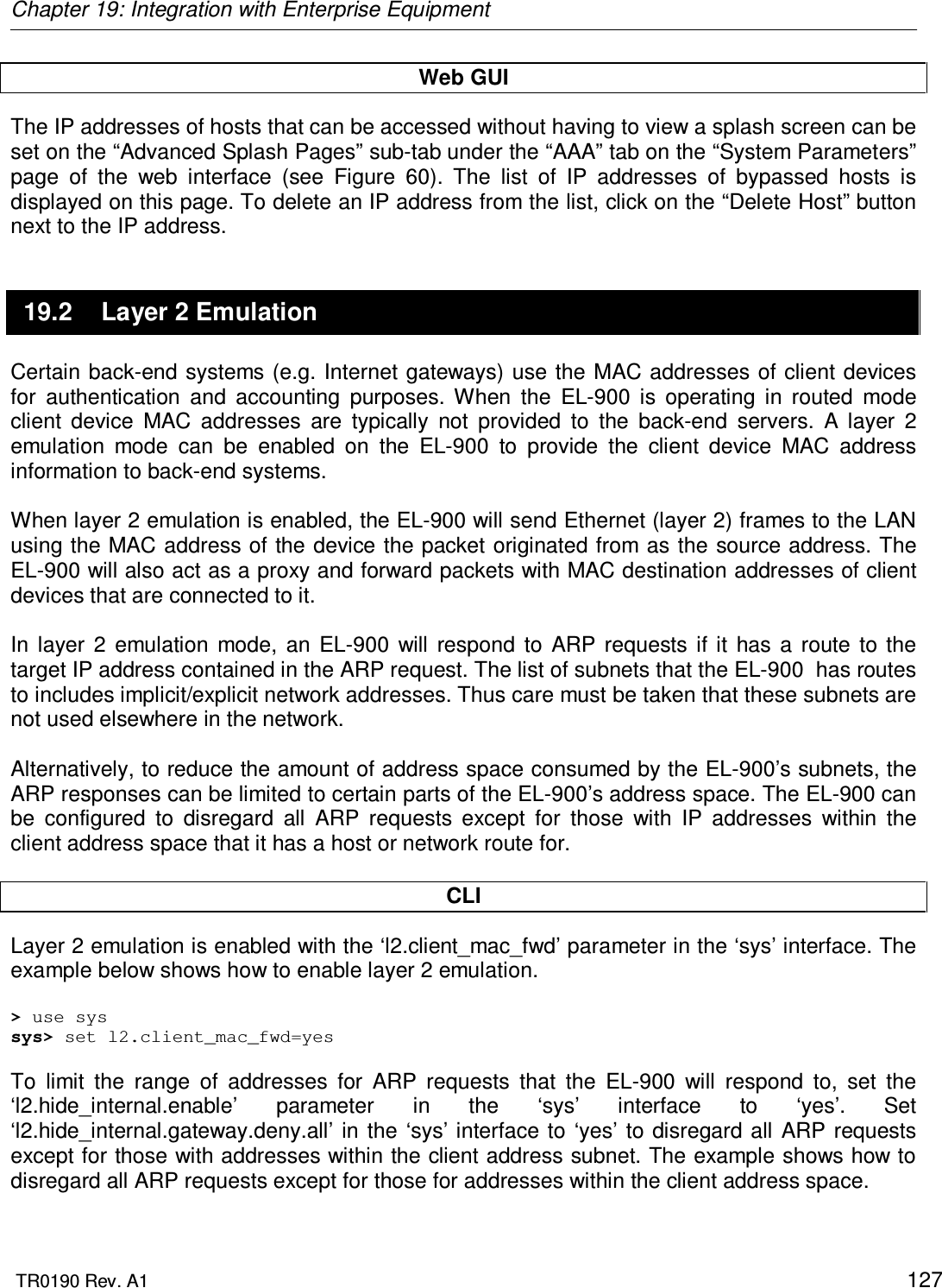 Chapter 19: Integration with Enterprise Equipment  TR0190 Rev. A1    127 Web GUI The IP addresses of hosts that can be accessed without having to view a splash screen can be set on the “Advanced Splash Pages” sub-tab under the “AAA” tab on the “System Parameters” page  of  the  web  interface  (see  Figure  60).  The  list  of  IP  addresses  of  bypassed  hosts  is displayed on this page. To delete an IP address from the list, click on the “Delete Host” button next to the IP address. 19.2  Layer 2 Emulation Certain back-end systems (e.g. Internet gateways) use the MAC addresses of client  devices for  authentication  and  accounting  purposes.  When  the  EL-900  is  operating  in  routed  mode client  device  MAC  addresses  are  typically  not  provided  to  the  back-end  servers.  A  layer  2 emulation  mode  can  be  enabled  on  the  EL-900  to  provide  the  client  device  MAC  address information to back-end systems.  When layer 2 emulation is enabled, the EL-900 will send Ethernet (layer 2) frames to the LAN using the MAC address of  the device the packet originated from as the source address. The EL-900 will also act as a proxy and forward packets with MAC destination addresses of client devices that are connected to it.  In  layer  2  emulation  mode,  an  EL-900  will  respond  to  ARP  requests  if it  has  a  route  to  the target IP address contained in the ARP request. The list of subnets that the EL-900  has routes to includes implicit/explicit network addresses. Thus care must be taken that these subnets are not used elsewhere in the network.   Alternatively, to reduce the amount of address space consumed by the EL-900’s subnets, the ARP responses can be limited to certain parts of the EL-900’s address space. The EL-900 can be  configured  to  disregard  all  ARP  requests  except  for  those  with  IP  addresses  within  the client address space that it has a host or network route for.   CLI Layer 2 emulation is enabled with the ‘l2.client_mac_fwd’ parameter in the ‘sys’ interface. The example below shows how to enable layer 2 emulation.  &gt; use sys sys&gt; set l2.client_mac_fwd=yes  To  limit  the  range  of  addresses  for  ARP  requests  that  the  EL-900  will  respond  to,  set  the ‘l2.hide_internal.enable’  parameter  in  the  ‘sys’  interface  to  ‘yes’.  Set ‘l2.hide_internal.gateway.deny.all’  in  the  ‘sys’ interface  to ‘yes’ to disregard all ARP requests except for those with addresses within the client address subnet. The example shows how to disregard all ARP requests except for those for addresses within the client address space.  