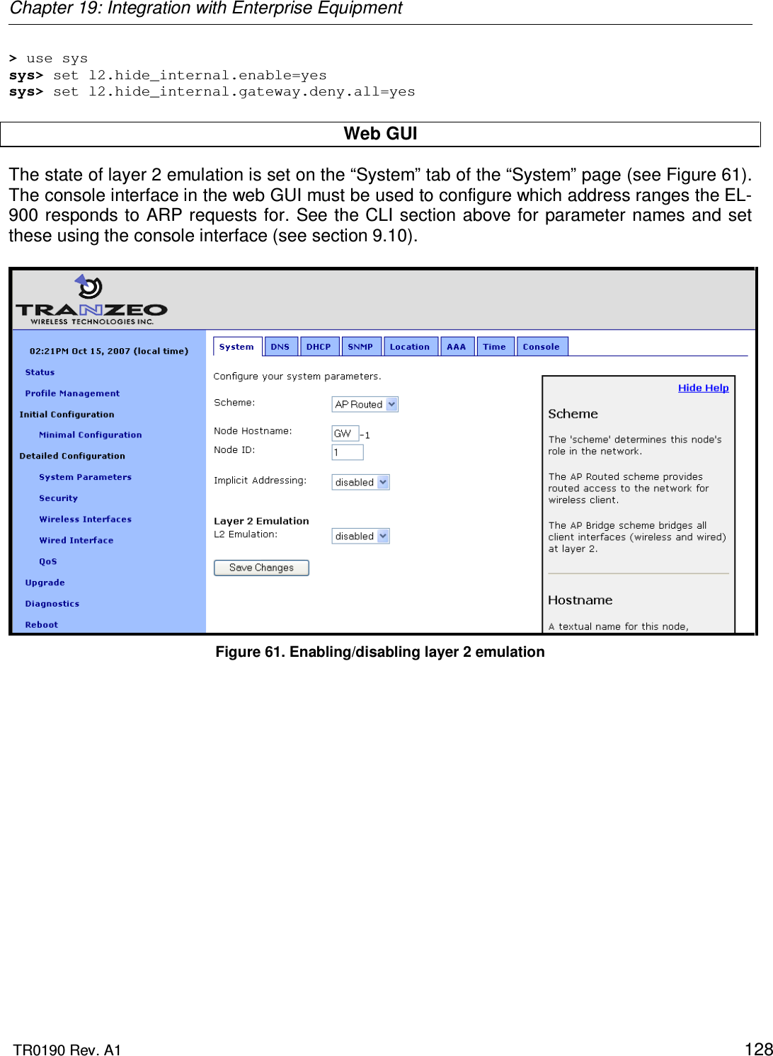 Chapter 19: Integration with Enterprise Equipment  TR0190 Rev. A1    128 &gt; use sys sys&gt; set l2.hide_internal.enable=yes sys&gt; set l2.hide_internal.gateway.deny.all=yes  Web GUI The state of layer 2 emulation is set on the “System” tab of the “System” page (see Figure 61). The console interface in the web GUI must be used to configure which address ranges the EL-900 responds to ARP requests for. See the CLI section above for parameter names and set these using the console interface (see section 9.10).   Figure 61. Enabling/disabling layer 2 emulation 