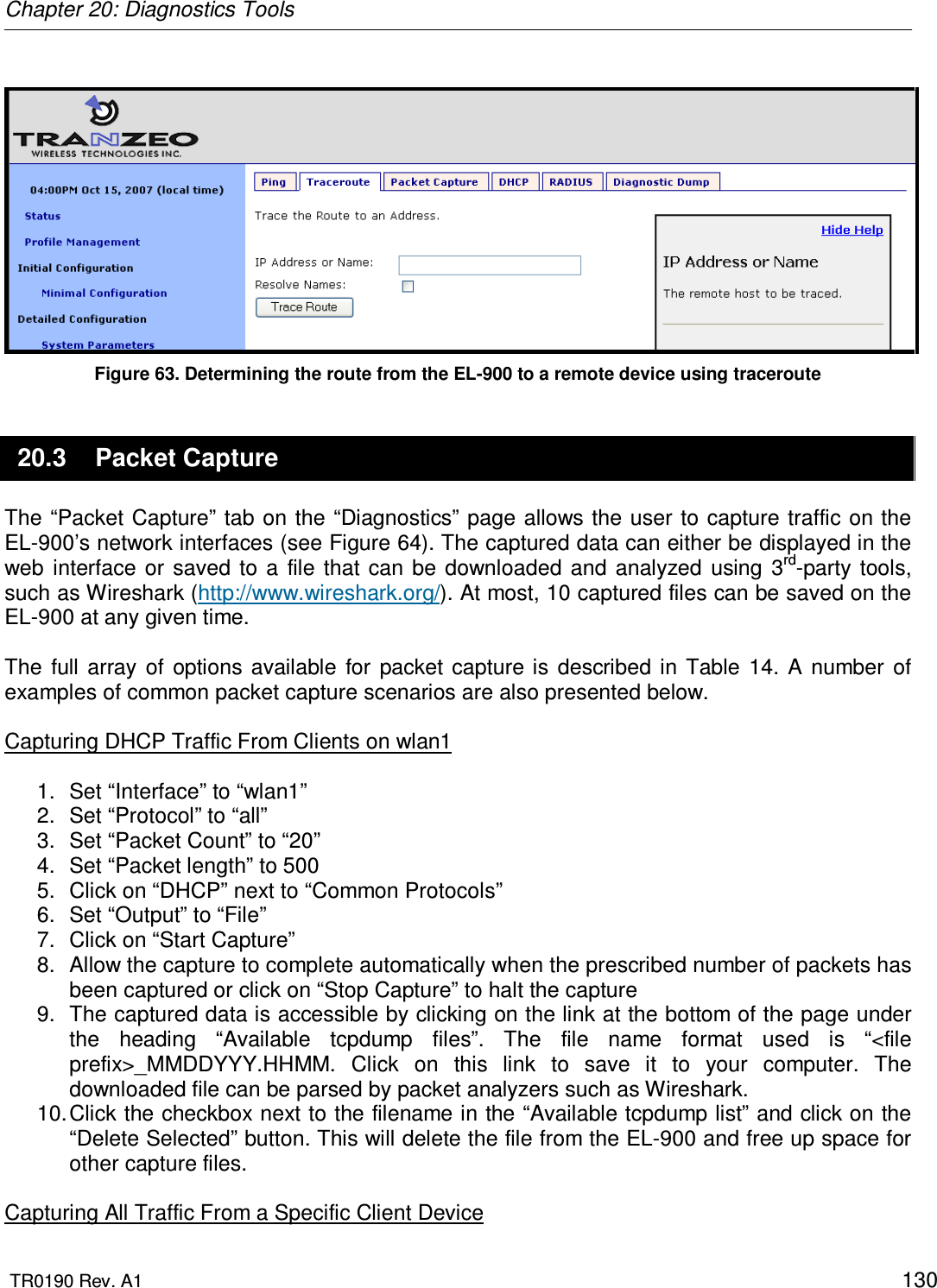 Chapter 20: Diagnostics Tools  TR0190 Rev. A1    130   Figure 63. Determining the route from the EL-900 to a remote device using traceroute 20.3  Packet Capture The “Packet  Capture”  tab on the “Diagnostics” page allows the user to capture  traffic on the EL-900’s network interfaces (see Figure 64). The captured data can either be displayed in the web  interface  or saved  to  a  file  that  can  be downloaded  and  analyzed  using  3rd-party  tools, such as Wireshark (http://www.wireshark.org/). At most, 10 captured files can be saved on the EL-900 at any given time.  The  full array  of  options  available  for  packet  capture is  described  in  Table  14.  A  number  of examples of common packet capture scenarios are also presented below.  Capturing DHCP Traffic From Clients on wlan1  1.  Set “Interface” to “wlan1” 2.  Set “Protocol” to “all” 3.  Set “Packet Count” to “20” 4.  Set “Packet length” to 500 5.  Click on “DHCP” next to “Common Protocols” 6.  Set “Output” to “File” 7.  Click on “Start Capture” 8.  Allow the capture to complete automatically when the prescribed number of packets has been captured or click on “Stop Capture” to halt the capture 9.  The captured data is accessible by clicking on the link at the bottom of the page under the  heading  “Available  tcpdump  files”.  The  file  name  format  used  is  “&lt;file prefix&gt;_MMDDYYY.HHMM.  Click  on  this  link  to  save  it  to  your  computer.  The downloaded file can be parsed by packet analyzers such as Wireshark. 10. Click the checkbox next to the filename in the “Available tcpdump list” and click on the “Delete Selected” button. This will delete the file from the EL-900 and free up space for other capture files.  Capturing All Traffic From a Specific Client Device 