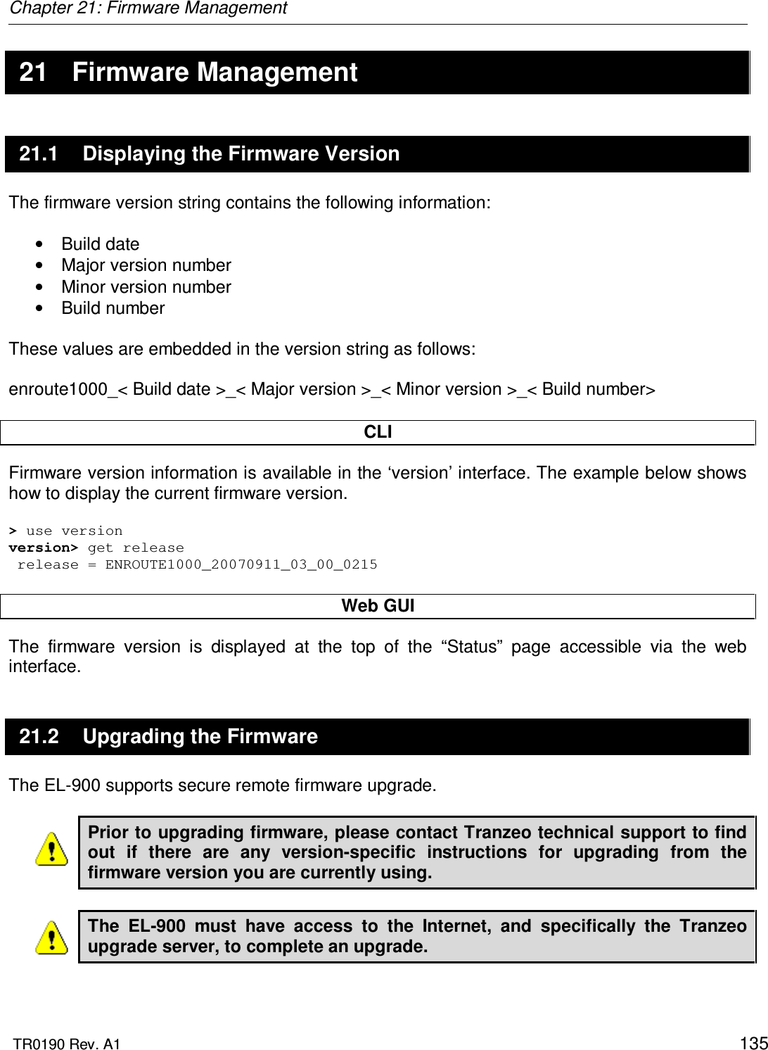 Chapter 21: Firmware Management  TR0190 Rev. A1    135 21  Firmware Management 21.1  Displaying the Firmware Version The firmware version string contains the following information:  •  Build date •  Major version number •  Minor version number •  Build number  These values are embedded in the version string as follows:  enroute1000_&lt; Build date &gt;_&lt; Major version &gt;_&lt; Minor version &gt;_&lt; Build number&gt;  CLI Firmware version information is available in the ‘version’ interface. The example below shows how to display the current firmware version.  &gt; use version version&gt; get release  release = ENROUTE1000_20070911_03_00_0215  Web GUI The  firmware  version  is  displayed  at  the  top  of  the  “Status”  page  accessible  via  the  web interface. 21.2  Upgrading the Firmware The EL-900 supports secure remote firmware upgrade.   Prior to upgrading firmware, please contact Tranzeo technical support to find out  if  there  are  any  version-specific  instructions  for  upgrading  from  the firmware version you are currently using.  The  EL-900  must  have  access  to  the  Internet,  and  specifically  the  Tranzeo upgrade server, to complete an upgrade.  