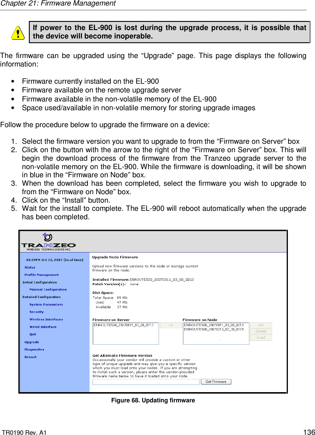 Chapter 21: Firmware Management  TR0190 Rev. A1    136 If power  to the  EL-900  is  lost during the  upgrade process,  it  is possible  that the device will become inoperable.   The  firmware  can  be  upgraded  using  the  “Upgrade”  page.  This  page  displays  the  following information:  •  Firmware currently installed on the EL-900 •  Firmware available on the remote upgrade server •  Firmware available in the non-volatile memory of the EL-900 •  Space used/available in non-volatile memory for storing upgrade images  Follow the procedure below to upgrade the firmware on a device:  1.  Select the firmware version you want to upgrade to from the “Firmware on Server” box  2.  Click on the button with the arrow to the right of the “Firmware on Server” box. This will begin  the  download  process  of  the  firmware  from  the  Tranzeo  upgrade  server  to  the non-volatile memory on the EL-900. While the firmware is downloading, it will be shown in blue in the “Firmware on Node” box.  3.  When the  download has  been completed, select  the  firmware you  wish  to  upgrade  to from the “Firmware on Node” box. 4.  Click on the “Install” button. 5.  Wait for the install to complete. The EL-900 will reboot automatically when the upgrade has been completed.   Figure 68. Updating firmware 