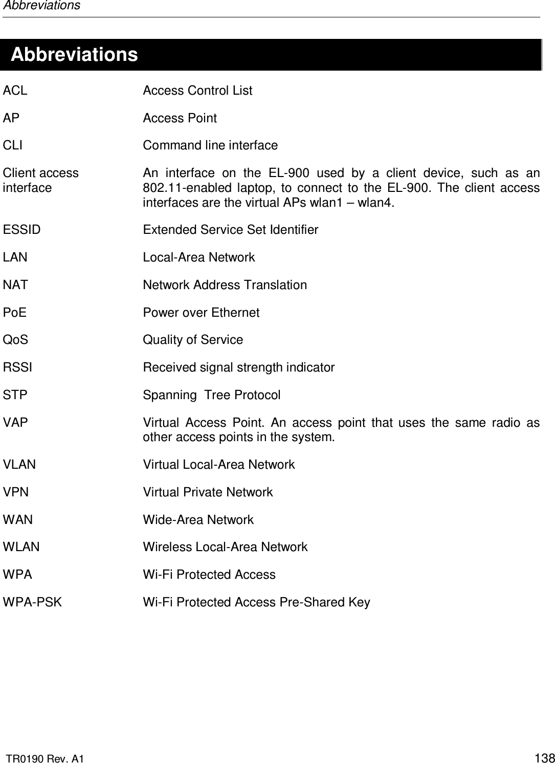 Abbreviations  TR0190 Rev. A1    138  Abbreviations ACL  Access Control List AP  Access Point CLI  Command line interface Client access interface An  interface  on  the  EL-900  used  by  a  client  device,  such  as  an 802.11-enabled  laptop,  to  connect  to  the  EL-900.  The  client  access interfaces are the virtual APs wlan1 – wlan4. ESSID  Extended Service Set Identifier LAN  Local-Area Network NAT  Network Address Translation PoE  Power over Ethernet QoS  Quality of Service RSSI  Received signal strength indicator STP  Spanning  Tree Protocol VAP  Virtual  Access  Point.  An  access  point  that  uses  the  same  radio  as other access points in the system. VLAN  Virtual Local-Area Network VPN  Virtual Private Network WAN  Wide-Area Network WLAN  Wireless Local-Area Network WPA  Wi-Fi Protected Access WPA-PSK  Wi-Fi Protected Access Pre-Shared Key   