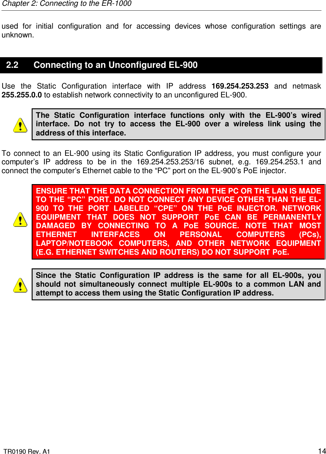 Chapter 2: Connecting to the ER-1000  TR0190 Rev. A1    14 used  for  initial  configuration  and  for  accessing  devices  whose  configuration  settings  are unknown. 2.2  Connecting to an Unconfigured EL-900 Use  the  Static  Configuration  interface  with  IP  address  169.254.253.253  and  netmask 255.255.0.0 to establish network connectivity to an unconfigured EL-900.  The  Static  Configuration  interface  functions  only  with  the  EL-900’s  wired interface.  Do  not  try  to  access  the  EL-900  over  a  wireless  link  using  the address of this interface.  To  connect  to  an EL-900 using  its Static Configuration  IP  address,  you must configure  your computer’s  IP  address  to  be  in  the  169.254.253.253/16  subnet,  e.g.  169.254.253.1  and connect the computer’s Ethernet cable to the “PC” port on the EL-900’s PoE injector.  ENSURE THAT THE DATA CONNECTION FROM THE PC OR THE LAN IS MADE TO THE “PC” PORT. DO NOT CONNECT ANY DEVICE OTHER THAN THE EL-900  TO  THE  PORT  LABELED  “CPE”  ON  THE  PoE  INJECTOR.  NETWORK EQUIPMENT  THAT  DOES  NOT  SUPPORT  PoE  CAN  BE  PERMANENTLY DAMAGED  BY  CONNECTING  TO  A  PoE  SOURCE.  NOTE  THAT  MOST ETHERNET  INTERFACES  ON  PERSONAL  COMPUTERS  (PCs), LAPTOP/NOTEBOOK  COMPUTERS,  AND  OTHER  NETWORK  EQUIPMENT (E.G. ETHERNET SWITCHES AND ROUTERS) DO NOT SUPPORT PoE.  Since  the  Static  Configuration  IP  address  is  the  same  for  all  EL-900s,  you should  not  simultaneously  connect  multiple  EL-900s  to  a  common  LAN  and attempt to access them using the Static Configuration IP address.   