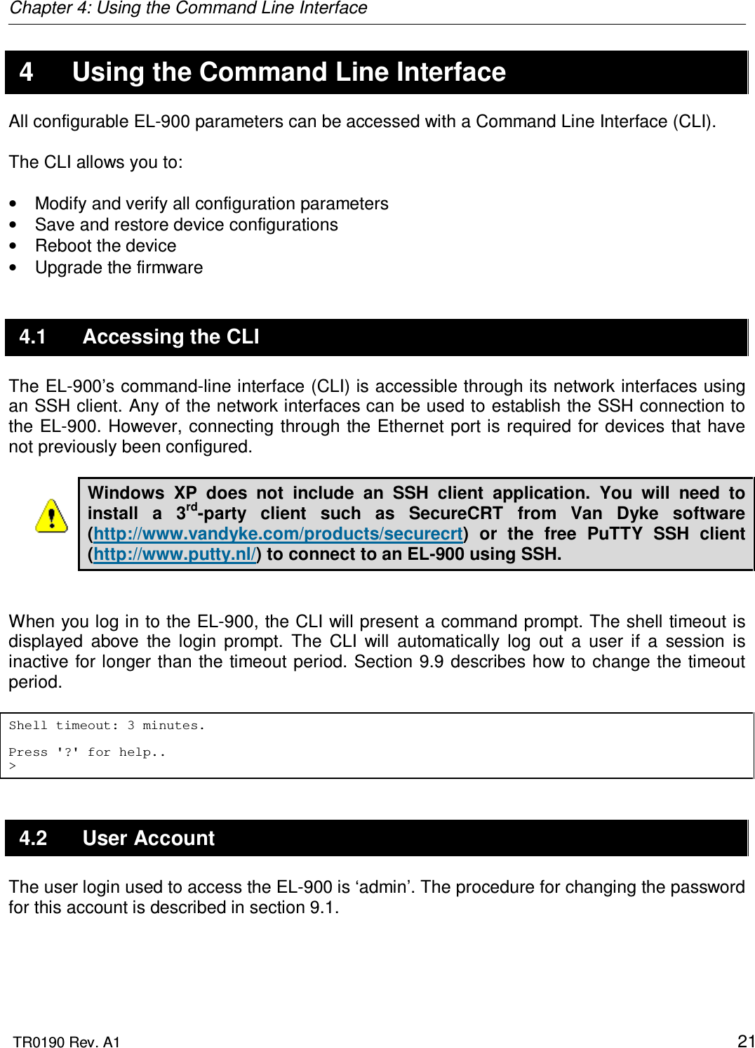 Chapter 4: Using the Command Line Interface  TR0190 Rev. A1    21 4  Using the Command Line Interface All configurable EL-900 parameters can be accessed with a Command Line Interface (CLI).   The CLI allows you to:  •  Modify and verify all configuration parameters •  Save and restore device configurations •  Reboot the device •  Upgrade the firmware 4.1  Accessing the CLI The EL-900’s command-line interface (CLI) is accessible through its network interfaces using an SSH client. Any of the network interfaces can be used to establish the SSH connection to the EL-900.  However, connecting through the Ethernet port is required for devices  that have not previously been configured.   Windows  XP  does  not  include  an  SSH  client  application.  You  will  need  to install  a  3rd-party  client  such  as  SecureCRT  from  Van  Dyke  software (http://www.vandyke.com/products/securecrt)  or  the  free  PuTTY  SSH  client (http://www.putty.nl/) to connect to an EL-900 using SSH.    When you log in to the EL-900, the CLI will present a command prompt. The shell timeout is displayed  above  the  login  prompt.  The  CLI  will  automatically  log  out  a  user  if  a  session  is inactive for longer than the timeout period. Section 9.9 describes how to change the timeout period.  Shell timeout: 3 minutes.  Press &apos;?&apos; for help.. &gt; 4.2  User Account The user login used to access the EL-900 is ‘admin’. The procedure for changing the password for this account is described in section 9.1. 