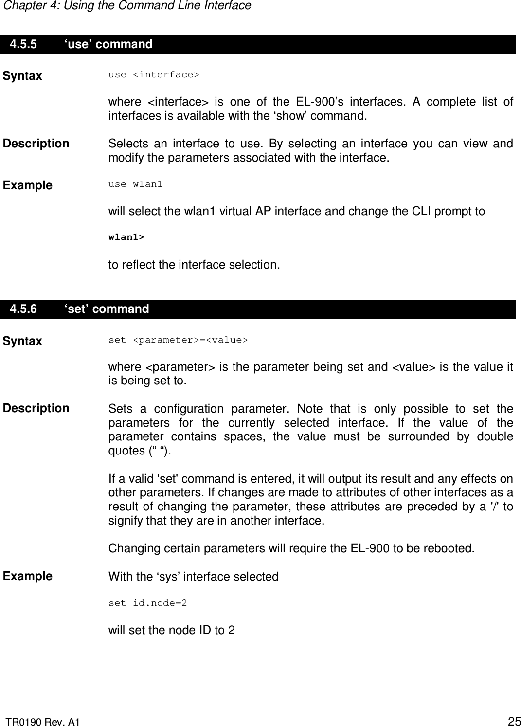 Chapter 4: Using the Command Line Interface  TR0190 Rev. A1    25 4.5.5   ‘use’ command Syntax  use &lt;interface&gt;  where  &lt;interface&gt;  is  one  of  the  EL-900’s  interfaces.  A  complete  list  of interfaces is available with the ‘show’ command.   Description   Selects  an  interface  to  use.  By  selecting  an  interface  you  can  view  and modify the parameters associated with the interface.    Example  use wlan1  will select the wlan1 virtual AP interface and change the CLI prompt to   wlan1&gt;  to reflect the interface selection. 4.5.6   ‘set’ command Syntax  set &lt;parameter&gt;=&lt;value&gt;  where &lt;parameter&gt; is the parameter being set and &lt;value&gt; is the value it is being set to.    Description   Sets  a  configuration  parameter.  Note  that  is  only  possible  to  set  the parameters  for  the  currently  selected  interface.  If  the  value  of  the parameter  contains  spaces,  the  value  must  be  surrounded  by  double quotes (“ “).  If a valid &apos;set&apos; command is entered, it will output its result and any effects on other parameters. If changes are made to attributes of other interfaces as a result of changing the parameter, these attributes are preceded by a &apos;/&apos; to signify that they are in another interface.   Changing certain parameters will require the EL-900 to be rebooted.    Example  With the ‘sys’ interface selected  set id.node=2  will set the node ID to 2  