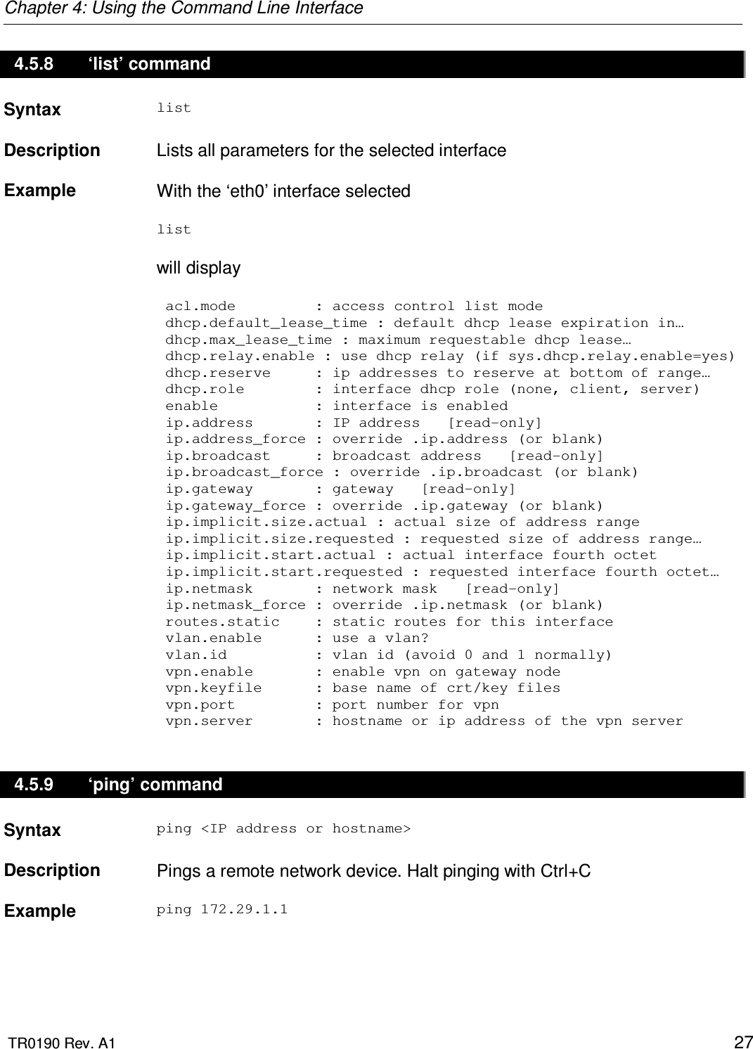 Chapter 4: Using the Command Line Interface  TR0190 Rev. A1    27 4.5.8  ‘list’ command Syntax  list   Description   Lists all parameters for the selected interface    Example  With the ‘eth0’ interface selected  list   will display   acl.mode         : access control list mode  dhcp.default_lease_time : default dhcp lease expiration in…   dhcp.max_lease_time : maximum requestable dhcp lease…    dhcp.relay.enable : use dhcp relay (if sys.dhcp.relay.enable=yes)  dhcp.reserve     : ip addresses to reserve at bottom of range…  dhcp.role        : interface dhcp role (none, client, server)  enable           : interface is enabled  ip.address       : IP address   [read-only]  ip.address_force : override .ip.address (or blank)  ip.broadcast     : broadcast address   [read-only]  ip.broadcast_force : override .ip.broadcast (or blank)  ip.gateway       : gateway   [read-only]  ip.gateway_force : override .ip.gateway (or blank)  ip.implicit.size.actual : actual size of address range  ip.implicit.size.requested : requested size of address range…   ip.implicit.start.actual : actual interface fourth octet     ip.implicit.start.requested : requested interface fourth octet…   ip.netmask       : network mask   [read-only]  ip.netmask_force : override .ip.netmask (or blank)  routes.static    : static routes for this interface  vlan.enable      : use a vlan?  vlan.id          : vlan id (avoid 0 and 1 normally)  vpn.enable       : enable vpn on gateway node  vpn.keyfile      : base name of crt/key files  vpn.port         : port number for vpn  vpn.server       : hostname or ip address of the vpn server 4.5.9  ‘ping’ command Syntax  ping &lt;IP address or hostname&gt;   Description   Pings a remote network device. Halt pinging with Ctrl+C    Example  ping 172.29.1.1 