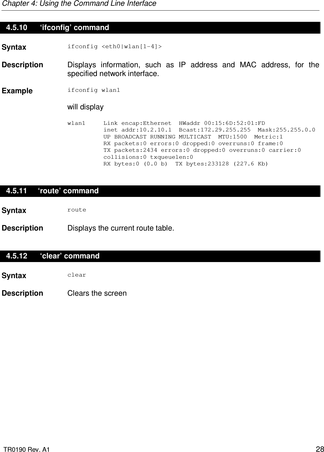 Chapter 4: Using the Command Line Interface  TR0190 Rev. A1    28 4.5.10   ‘ifconfig’ command Syntax  ifconfig &lt;eth0|wlan[1-4]&gt;   Description   Displays  information,  such  as  IP  address  and  MAC  address,  for  the specified network interface.    Example  ifconfig wlan1  will display  wlan1     Link encap:Ethernet  HWaddr 00:15:6D:52:01:FD             inet addr:10.2.10.1  Bcast:172.29.255.255  Mask:255.255.0.0           UP BROADCAST RUNNING MULTICAST  MTU:1500  Metric:1           RX packets:0 errors:0 dropped:0 overruns:0 frame:0           TX packets:2434 errors:0 dropped:0 overruns:0 carrier:0           collisions:0 txqueuelen:0            RX bytes:0 (0.0 b)  TX bytes:233128 (227.6 Kb) 4.5.11  ‘route’ command Syntax  route   Description   Displays the current route table. 4.5.12   ‘clear’ command Syntax  clear   Description   Clears the screen 