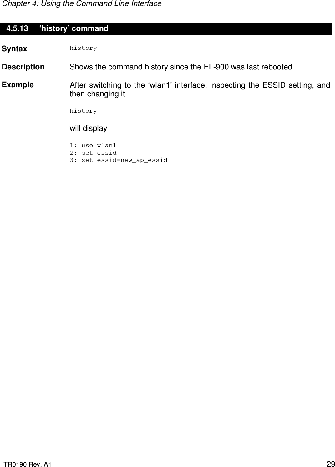 Chapter 4: Using the Command Line Interface  TR0190 Rev. A1    29 4.5.13  ‘history’ command Syntax  history   Description   Shows the command history since the EL-900 was last rebooted   Example  After switching  to the ‘wlan1’ interface, inspecting the ESSID setting, and then changing it  history   will display  1: use wlan1 2: get essid 3: set essid=new_ap_essid        