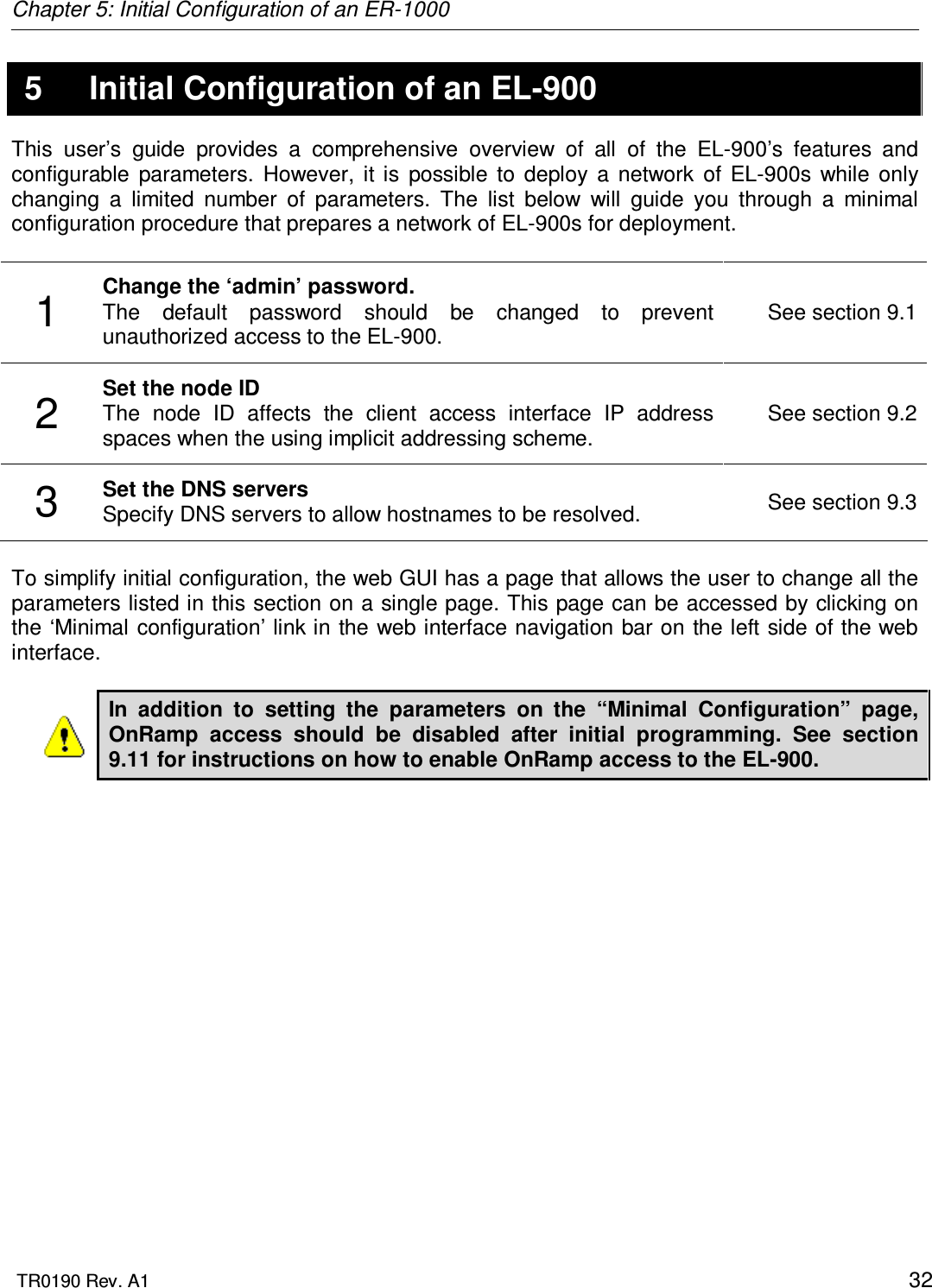 Chapter 5: Initial Configuration of an ER-1000  TR0190 Rev. A1    32 5  Initial Configuration of an EL-900 This  user’s  guide  provides  a  comprehensive  overview  of  all  of  the  EL-900’s  features  and configurable  parameters.  However,  it  is  possible  to  deploy  a  network  of  EL-900s  while  only changing  a  limited  number  of  parameters.  The  list  below  will  guide  you  through  a  minimal configuration procedure that prepares a network of EL-900s for deployment.   1  Change the ‘admin’ password.  The  default  password  should  be  changed  to  prevent unauthorized access to the EL-900. See section 9.1 2  Set the node ID The  node  ID  affects  the  client  access  interface  IP  address spaces when the using implicit addressing scheme. See section 9.2 3  Set the DNS servers Specify DNS servers to allow hostnames to be resolved.  See section 9.3  To simplify initial configuration, the web GUI has a page that allows the user to change all the parameters listed in this section on a single page. This page can be accessed by clicking on the ‘Minimal configuration’ link in the web interface navigation bar on the left side of the web interface.  In  addition  to  setting  the  parameters  on  the  “Minimal  Configuration”  page, OnRamp  access  should  be  disabled  after  initial  programming.  See  section 9.11 for instructions on how to enable OnRamp access to the EL-900.   