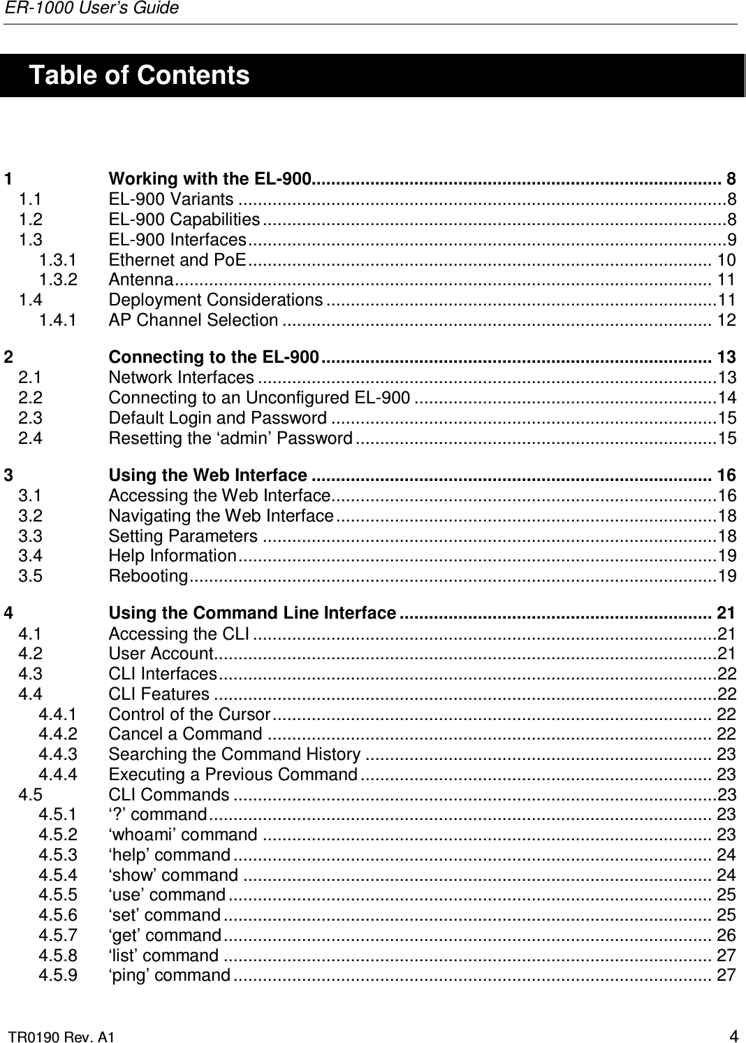 ER-1000 User’s Guide  TR0190 Rev. A1    4    Table of Contents  1 Working with the EL-900.................................................................................... 8 1.1 EL-900 Variants ....................................................................................................8 1.2 EL-900 Capabilities ...............................................................................................8 1.3 EL-900 Interfaces..................................................................................................9 1.3.1 Ethernet and PoE............................................................................................... 10 1.3.2 Antenna.............................................................................................................. 11 1.4 Deployment Considerations ................................................................................11 1.4.1 AP Channel Selection ........................................................................................ 12 2 Connecting to the EL-900................................................................................ 13 2.1 Network Interfaces ..............................................................................................13 2.2 Connecting to an Unconfigured EL-900 ..............................................................14 2.3 Default Login and Password ...............................................................................15 2.4 Resetting the ‘admin’ Password ..........................................................................15 3 Using the Web Interface .................................................................................. 16 3.1 Accessing the Web Interface...............................................................................16 3.2 Navigating the Web Interface..............................................................................18 3.3 Setting Parameters .............................................................................................18 3.4 Help Information..................................................................................................19 3.5 Rebooting............................................................................................................19 4 Using the Command Line Interface ................................................................ 21 4.1 Accessing the CLI ...............................................................................................21 4.2 User Account.......................................................................................................21 4.3 CLI Interfaces......................................................................................................22 4.4 CLI Features .......................................................................................................22 4.4.1 Control of the Cursor.......................................................................................... 22 4.4.2 Cancel a Command ........................................................................................... 22 4.4.3 Searching the Command History ....................................................................... 23 4.4.4 Executing a Previous Command ........................................................................ 23 4.5 CLI Commands ...................................................................................................23 4.5.1 ‘?’ command....................................................................................................... 23 4.5.2 ‘whoami’ command ............................................................................................ 23 4.5.3 ‘help’ command .................................................................................................. 24 4.5.4 ‘show’ command ................................................................................................ 24 4.5.5 ‘use’ command ................................................................................................... 25 4.5.6 ‘set’ command .................................................................................................... 25 4.5.7 ‘get’ command.................................................................................................... 26 4.5.8 ‘list’ command .................................................................................................... 27 4.5.9 ‘ping’ command .................................................................................................. 27 