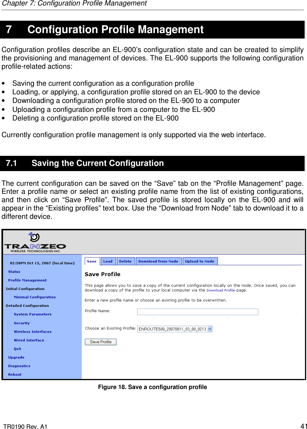 Chapter 7: Configuration Profile Management  TR0190 Rev. A1    41 7  Configuration Profile Management Configuration profiles describe an EL-900’s configuration state and can be created to simplify the provisioning and management of devices. The EL-900 supports the following configuration profile-related actions:  •  Saving the current configuration as a configuration profile •  Loading, or applying, a configuration profile stored on an EL-900 to the device •  Downloading a configuration profile stored on the EL-900 to a computer •  Uploading a configuration profile from a computer to the EL-900 •  Deleting a configuration profile stored on the EL-900  Currently configuration profile management is only supported via the web interface.  7.1  Saving the Current Configuration The current configuration can be saved on the “Save” tab on the “Profile Management” page. Enter a profile name or select an existing profile name from the list of existing configurations, and  then  click  on  “Save  Profile”.  The  saved  profile  is  stored  locally  on  the  EL-900  and  will appear in the “Existing profiles” text box. Use the “Download from Node” tab to download it to a different device.   Figure 18. Save a configuration profile 
