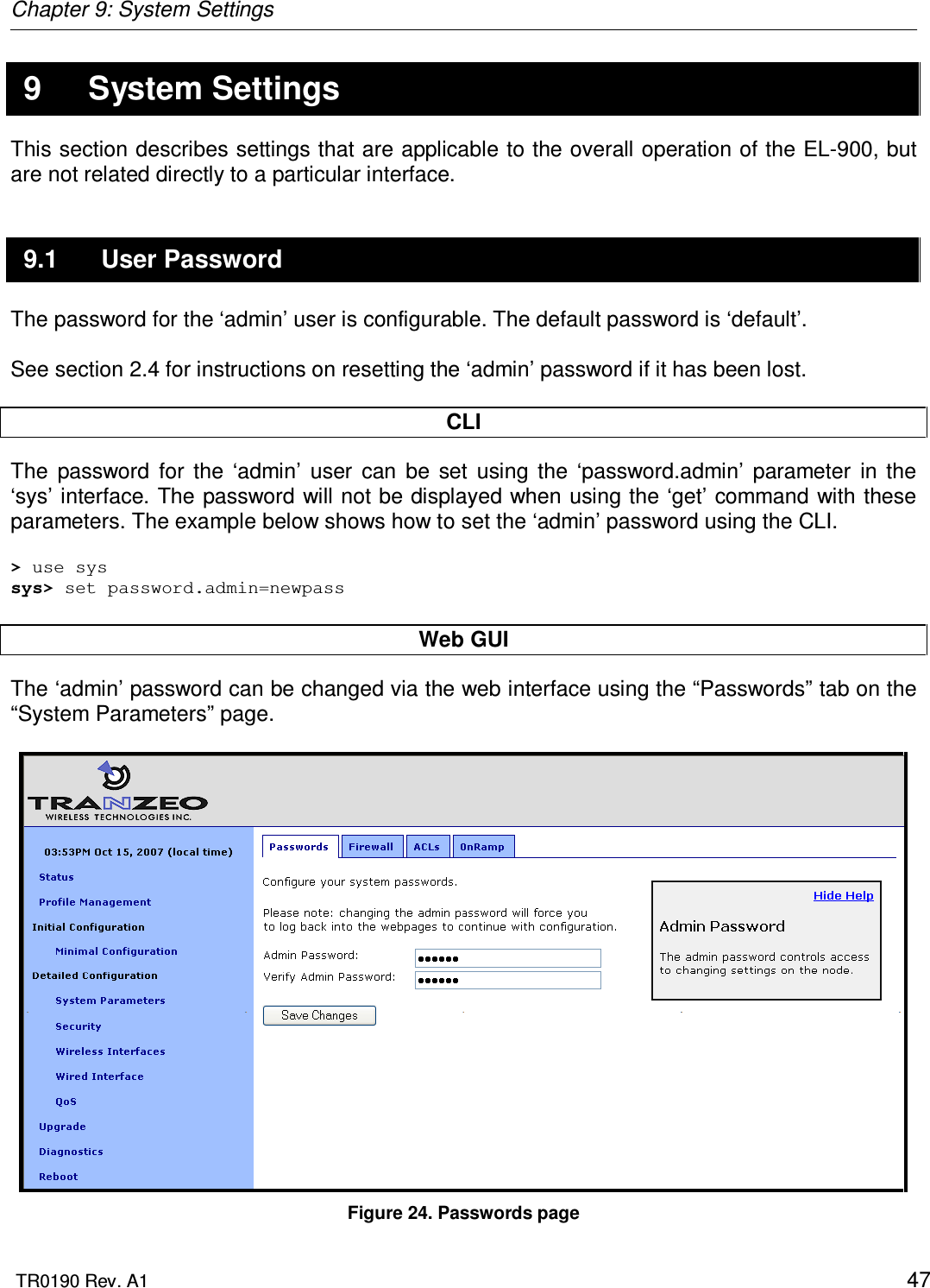 Chapter 9: System Settings  TR0190 Rev. A1    47 9  System Settings This section describes settings that are applicable to the overall operation of the EL-900, but are not related directly to a particular interface. 9.1  User Password The password for the ‘admin’ user is configurable. The default password is ‘default’.   See section 2.4 for instructions on resetting the ‘admin’ password if it has been lost.  CLI The  password  for  the  ‘admin’  user  can  be  set  using  the  ‘password.admin’  parameter  in  the ‘sys’ interface. The password will not be displayed when using the ‘get’ command with these parameters. The example below shows how to set the ‘admin’ password using the CLI.  &gt; use sys sys&gt; set password.admin=newpass  Web GUI The ‘admin’ password can be changed via the web interface using the “Passwords” tab on the “System Parameters” page.    Figure 24. Passwords page 