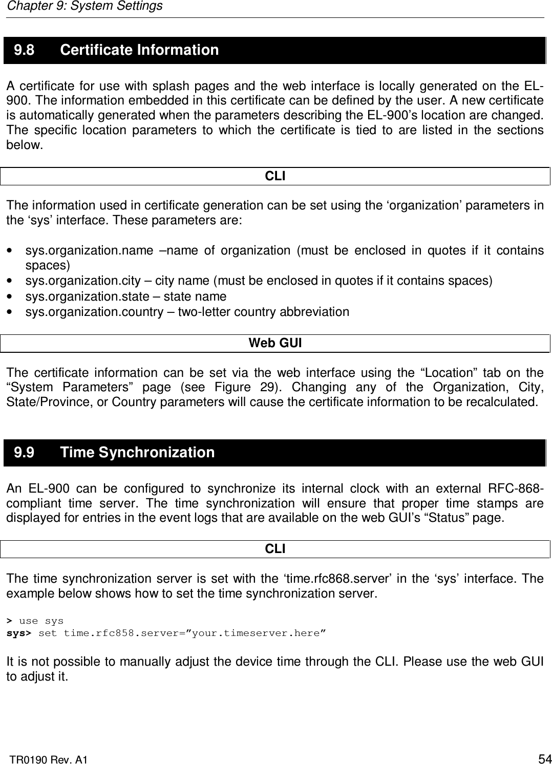 Chapter 9: System Settings  TR0190 Rev. A1    54 9.8  Certificate Information A certificate for use with  splash pages and the web interface is locally generated on the EL-900. The information embedded in this certificate can be defined by the user. A new certificate is automatically generated when the parameters describing the EL-900’s location are changed. The  specific  location  parameters  to  which  the  certificate  is  tied  to  are  listed  in  the  sections below.  CLI The information used in certificate generation can be set using the ‘organization’ parameters in the ‘sys’ interface. These parameters are:  •  sys.organization.name  –name  of  organization  (must  be  enclosed  in  quotes  if  it  contains spaces) •  sys.organization.city – city name (must be enclosed in quotes if it contains spaces) •  sys.organization.state – state name •  sys.organization.country – two-letter country abbreviation  Web GUI The  certificate  information  can  be  set  via  the  web  interface  using  the  “Location”  tab  on  the “System  Parameters”  page  (see  Figure  29).  Changing  any  of  the  Organization,  City, State/Province, or Country parameters will cause the certificate information to be recalculated. 9.9  Time Synchronization An  EL-900  can  be  configured  to  synchronize  its  internal  clock  with  an  external  RFC-868-compliant  time  server.  The  time  synchronization  will  ensure  that  proper  time  stamps  are displayed for entries in the event logs that are available on the web GUI’s “Status” page.  CLI The time synchronization server is set with the ‘time.rfc868.server’ in the ‘sys’ interface. The example below shows how to set the time synchronization server.  &gt; use sys sys&gt; set time.rfc858.server=”your.timeserver.here”  It is not possible to manually adjust the device time through the CLI. Please use the web GUI to adjust it.  