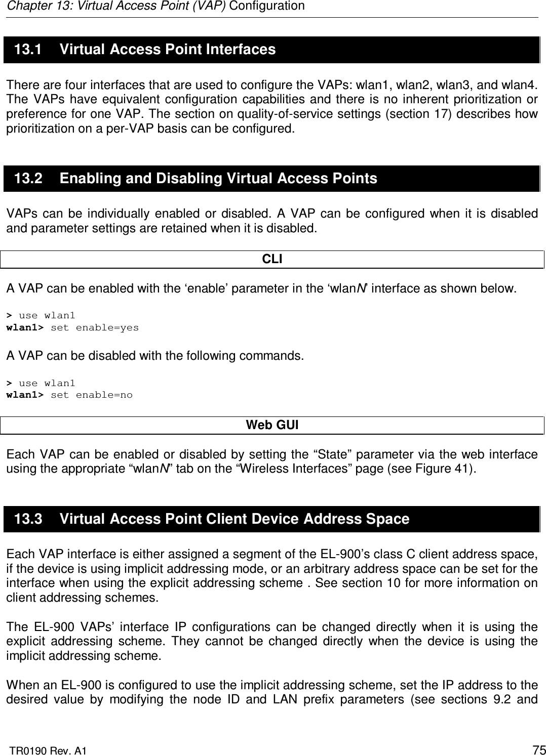 Chapter 13: Virtual Access Point (VAP) Configuration  TR0190 Rev. A1    75 13.1  Virtual Access Point Interfaces There are four interfaces that are used to configure the VAPs: wlan1, wlan2, wlan3, and wlan4. The  VAPs have equivalent configuration capabilities  and  there is  no inherent  prioritization or preference for one VAP. The section on quality-of-service settings (section 17) describes how prioritization on a per-VAP basis can be configured. 13.2  Enabling and Disabling Virtual Access Points VAPs  can be  individually  enabled  or disabled.  A  VAP can  be  configured  when  it  is disabled and parameter settings are retained when it is disabled.  CLI A VAP can be enabled with the ‘enable’ parameter in the ‘wlanN’ interface as shown below.  &gt; use wlan1 wlan1&gt; set enable=yes  A VAP can be disabled with the following commands.  &gt; use wlan1 wlan1&gt; set enable=no  Web GUI Each VAP can be enabled or disabled by setting the “State” parameter via the web interface using the appropriate “wlanN” tab on the “Wireless Interfaces” page (see Figure 41).  13.3  Virtual Access Point Client Device Address Space Each VAP interface is either assigned a segment of the EL-900’s class C client address space, if the device is using implicit addressing mode, or an arbitrary address space can be set for the interface when using the explicit addressing scheme . See section 10 for more information on client addressing schemes.  The  EL-900  VAPs’  interface  IP  configurations  can  be  changed  directly  when  it  is  using  the explicit  addressing  scheme.  They  cannot  be  changed  directly  when  the  device  is  using  the implicit addressing scheme.   When an EL-900 is configured to use the implicit addressing scheme, set the IP address to the desired  value  by  modifying  the  node  ID  and  LAN  prefix  parameters  (see  sections  9.2  and 