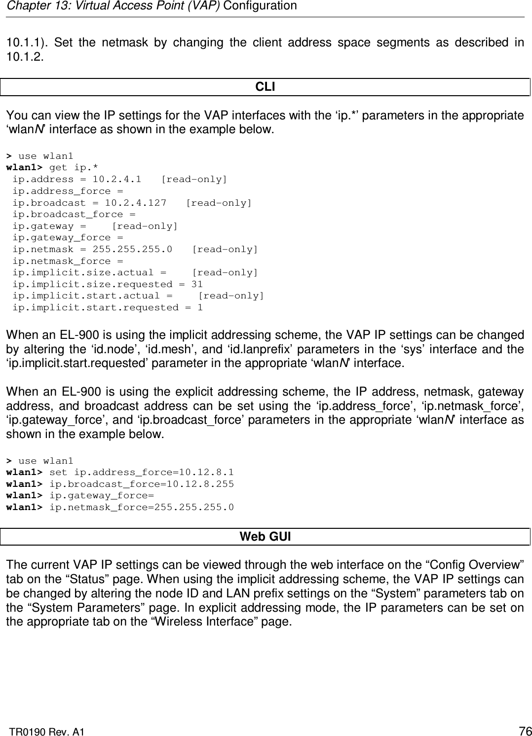 Chapter 13: Virtual Access Point (VAP) Configuration  TR0190 Rev. A1    76 10.1.1).  Set  the  netmask  by  changing  the  client  address  space  segments  as  described  in 10.1.2.   CLI You can view the IP settings for the VAP interfaces with the ‘ip.*’ parameters in the appropriate ‘wlanN’ interface as shown in the example below.  &gt; use wlan1 wlan1&gt; get ip.*  ip.address = 10.2.4.1   [read-only]  ip.address_force =   ip.broadcast = 10.2.4.127   [read-only]  ip.broadcast_force =   ip.gateway =    [read-only]  ip.gateway_force =   ip.netmask = 255.255.255.0   [read-only]  ip.netmask_force =   ip.implicit.size.actual =    [read-only]  ip.implicit.size.requested = 31  ip.implicit.start.actual =    [read-only]  ip.implicit.start.requested = 1  When an EL-900 is using the implicit addressing scheme, the VAP IP settings can be changed by altering the ‘id.node’, ‘id.mesh’, and ‘id.lanprefix’ parameters in the ‘sys’ interface and the ‘ip.implicit.start.requested’ parameter in the appropriate ‘wlanN’ interface.  When an EL-900 is using the explicit addressing scheme, the IP address, netmask, gateway address,  and  broadcast  address  can  be  set  using  the  ‘ip.address_force’,  ‘ip.netmask_force’, ‘ip.gateway_force’, and ‘ip.broadcast_force’ parameters in the appropriate ‘wlanN’ interface as shown in the example below.  &gt; use wlan1 wlan1&gt; set ip.address_force=10.12.8.1 wlan1&gt; ip.broadcast_force=10.12.8.255 wlan1&gt; ip.gateway_force= wlan1&gt; ip.netmask_force=255.255.255.0   Web GUI The current VAP IP settings can be viewed through the web interface on the “Config Overview” tab on the “Status” page. When using the implicit addressing scheme, the VAP IP settings can be changed by altering the node ID and LAN prefix settings on the “System” parameters tab on the “System Parameters” page. In explicit addressing mode, the IP parameters can be set on the appropriate tab on the “Wireless Interface” page.  