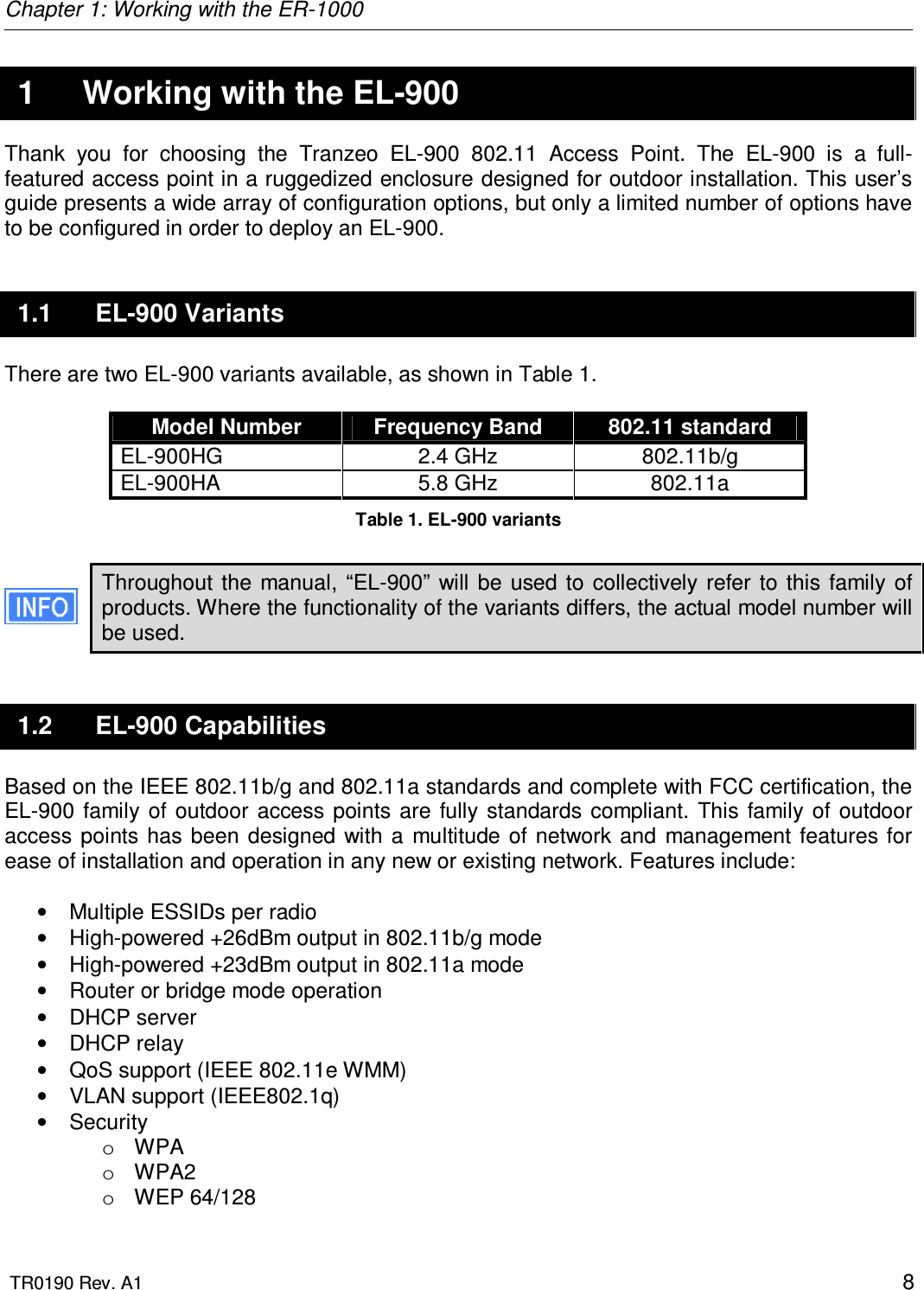 Chapter 1: Working with the ER-1000  TR0190 Rev. A1    8  1  Working with the EL-900 Thank  you  for  choosing  the  Tranzeo  EL-900  802.11  Access  Point.  The  EL-900  is  a  full-featured access point in a ruggedized enclosure designed for outdoor installation. This user’s guide presents a wide array of configuration options, but only a limited number of options have to be configured in order to deploy an EL-900. 1.1  EL-900 Variants There are two EL-900 variants available, as shown in Table 1.  Model Number  Frequency Band  802.11 standard EL-900HG  2.4 GHz  802.11b/g EL-900HA  5.8 GHz  802.11a Table 1. EL-900 variants  Throughout  the  manual,  “EL-900”  will be  used to  collectively  refer  to  this  family  of products. Where the functionality of the variants differs, the actual model number will be used. 1.2  EL-900 Capabilities Based on the IEEE 802.11b/g and 802.11a standards and complete with FCC certification, the EL-900  family  of  outdoor  access points  are fully  standards  compliant.  This family  of  outdoor access  points has  been  designed  with  a  multitude  of  network  and  management  features  for ease of installation and operation in any new or existing network. Features include:  •  Multiple ESSIDs per radio •  High-powered +26dBm output in 802.11b/g mode •  High-powered +23dBm output in 802.11a mode •  Router or bridge mode operation •  DHCP server •  DHCP relay •  QoS support (IEEE 802.11e WMM) •  VLAN support (IEEE802.1q) •  Security o  WPA o  WPA2 o  WEP 64/128 