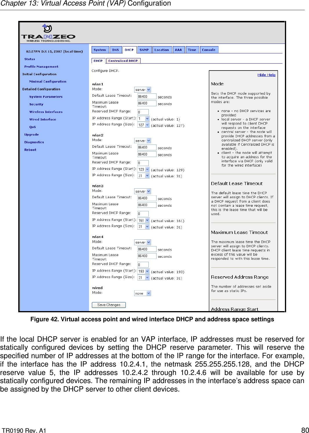 Chapter 13: Virtual Access Point (VAP) Configuration  TR0190 Rev. A1    80  Figure 42. Virtual access point and wired interface DHCP and address space settings  If the local DHCP server is enabled for an VAP interface, IP addresses must be reserved for statically  configured  devices  by  setting  the  DHCP  reserve  parameter.  This  will  reserve  the specified number of IP addresses at the bottom of the IP range for the interface. For example, if  the  interface  has  the  IP  address  10.2.4.1,  the  netmask  255.255.255.128,  and  the  DHCP reserve  value  5,  the  IP  addresses  10.2.4.2  through  10.2.4.6  will  be  available  for  use  by statically configured devices. The remaining IP addresses in the interface’s address space can be assigned by the DHCP server to other client devices.  