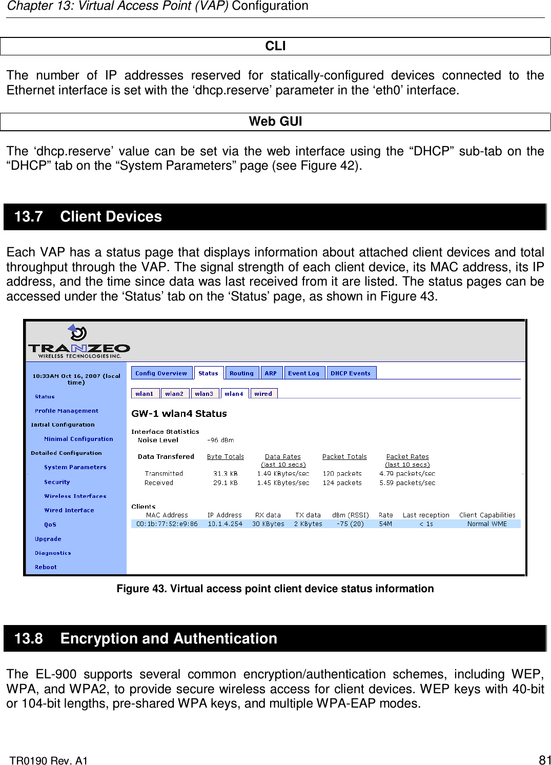 Chapter 13: Virtual Access Point (VAP) Configuration  TR0190 Rev. A1    81 CLI The  number  of  IP  addresses  reserved  for  statically-configured  devices  connected  to  the Ethernet interface is set with the ‘dhcp.reserve’ parameter in the ‘eth0’ interface.  Web GUI The  ‘dhcp.reserve’  value  can  be set  via  the web  interface  using  the  “DHCP”  sub-tab on the “DHCP” tab on the “System Parameters” page (see Figure 42).  13.7  Client Devices Each VAP has a status page that displays information about attached client devices and total throughput through the VAP. The signal strength of each client device, its MAC address, its IP address, and the time since data was last received from it are listed. The status pages can be accessed under the ‘Status’ tab on the ‘Status’ page, as shown in Figure 43.   Figure 43. Virtual access point client device status information 13.8  Encryption and Authentication The  EL-900  supports  several  common  encryption/authentication  schemes,  including  WEP, WPA, and WPA2, to provide secure wireless access for client devices. WEP keys with 40-bit or 104-bit lengths, pre-shared WPA keys, and multiple WPA-EAP modes.   