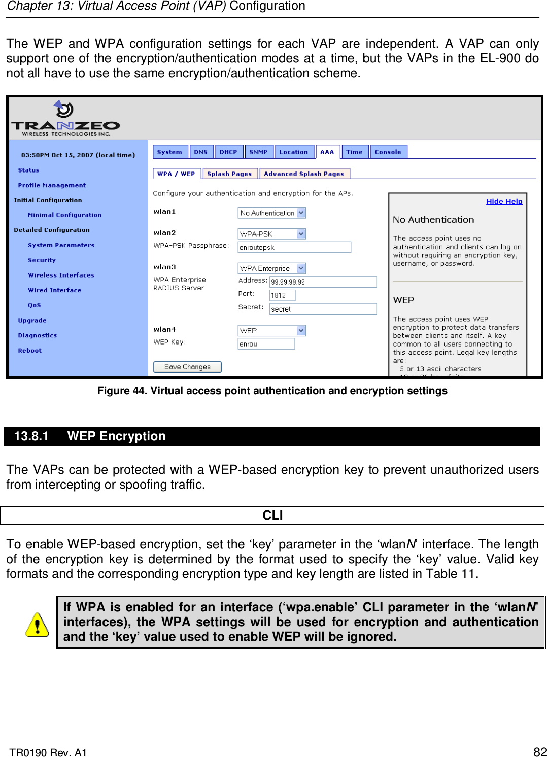 Chapter 13: Virtual Access Point (VAP) Configuration  TR0190 Rev. A1    82 The  WEP  and  WPA  configuration  settings  for  each  VAP  are  independent.  A  VAP  can  only support one of the encryption/authentication modes at a time, but the VAPs in the EL-900 do not all have to use the same encryption/authentication scheme.   Figure 44. Virtual access point authentication and encryption settings 13.8.1  WEP Encryption The VAPs can be protected with a WEP-based encryption key to prevent unauthorized users from intercepting or spoofing traffic.   CLI To enable WEP-based encryption, set the ‘key’ parameter in the ‘wlanN’ interface. The length of  the  encryption  key is  determined  by  the  format  used  to  specify  the  ‘key’  value.  Valid  key formats and the corresponding encryption type and key length are listed in Table 11.  If WPA is enabled for an interface (‘wpa.enable’ CLI parameter in the ‘wlanN’ interfaces),  the  WPA  settings  will  be  used  for  encryption  and  authentication and the ‘key’ value used to enable WEP will be ignored.  