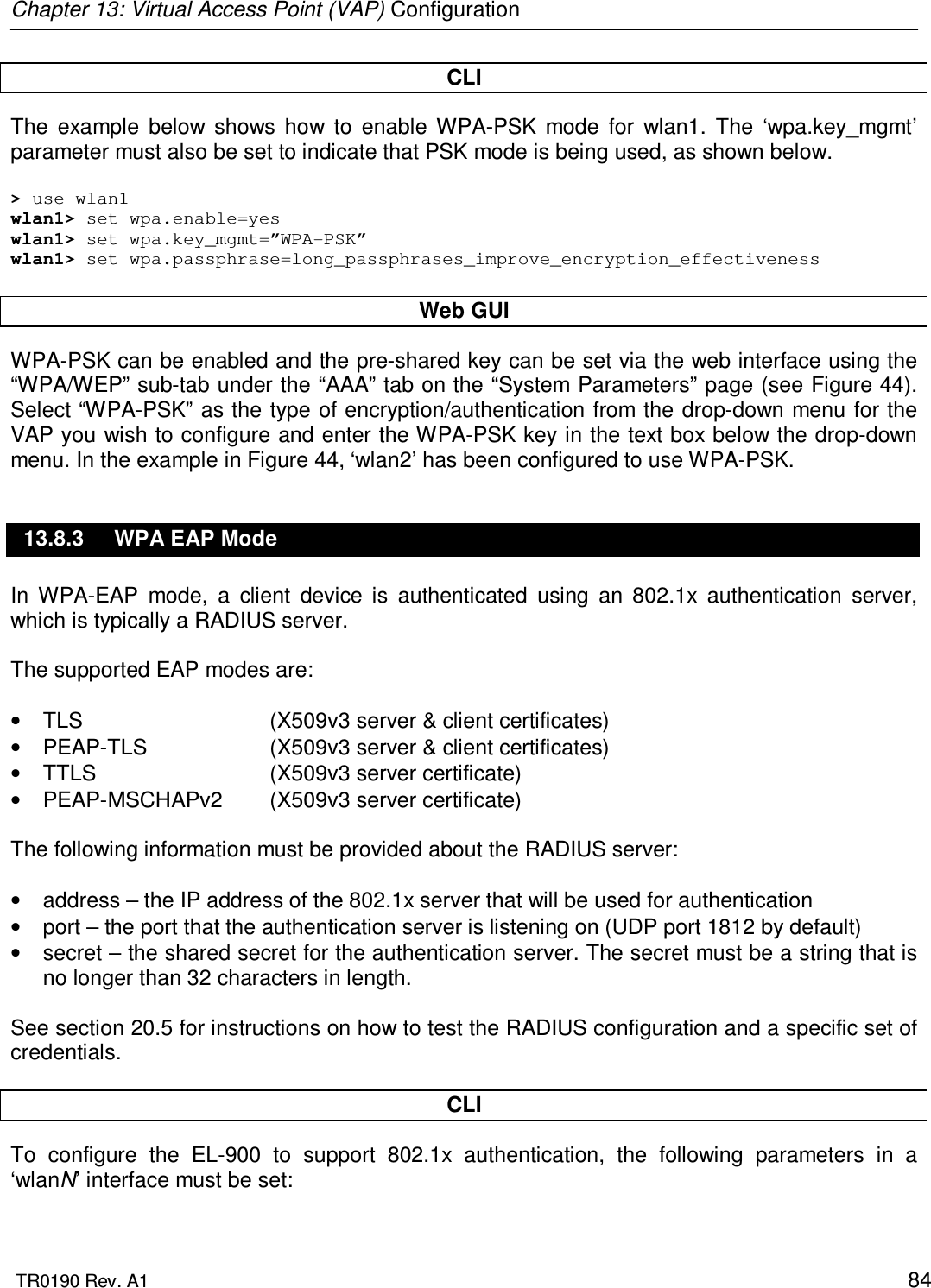 Chapter 13: Virtual Access Point (VAP) Configuration  TR0190 Rev. A1    84 CLI The  example  below  shows  how  to  enable  WPA-PSK  mode  for  wlan1.  The  ‘wpa.key_mgmt’ parameter must also be set to indicate that PSK mode is being used, as shown below.  &gt; use wlan1 wlan1&gt; set wpa.enable=yes wlan1&gt; set wpa.key_mgmt=”WPA-PSK” wlan1&gt; set wpa.passphrase=long_passphrases_improve_encryption_effectiveness  Web GUI WPA-PSK can be enabled and the pre-shared key can be set via the web interface using the “WPA/WEP” sub-tab under the “AAA” tab on the “System Parameters” page (see Figure 44). Select “WPA-PSK” as the type of encryption/authentication from the drop-down menu for the VAP you wish to configure and enter the WPA-PSK key in the text box below the drop-down menu. In the example in Figure 44, ‘wlan2’ has been configured to use WPA-PSK. 13.8.3  WPA EAP Mode In  WPA-EAP  mode,  a  client  device  is  authenticated  using  an  802.1x  authentication  server, which is typically a RADIUS server.   The supported EAP modes are:  •  TLS      (X509v3 server &amp; client certificates) •  PEAP-TLS    (X509v3 server &amp; client certificates) •  TTLS      (X509v3 server certificate) •  PEAP-MSCHAPv2  (X509v3 server certificate)  The following information must be provided about the RADIUS server:  •  address – the IP address of the 802.1x server that will be used for authentication •  port – the port that the authentication server is listening on (UDP port 1812 by default) •  secret – the shared secret for the authentication server. The secret must be a string that is no longer than 32 characters in length.  See section 20.5 for instructions on how to test the RADIUS configuration and a specific set of credentials.  CLI To  configure  the  EL-900  to  support  802.1x  authentication,  the  following  parameters  in  a ‘wlanN’ interface must be set:  