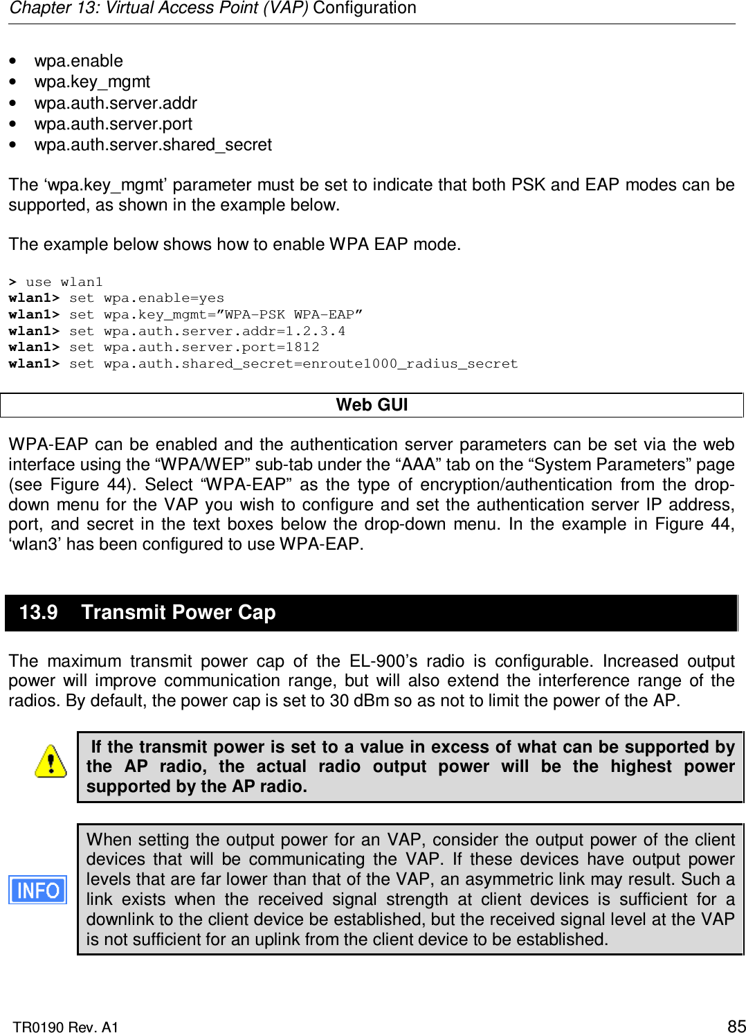 Chapter 13: Virtual Access Point (VAP) Configuration  TR0190 Rev. A1    85 •  wpa.enable •  wpa.key_mgmt •  wpa.auth.server.addr •  wpa.auth.server.port  •  wpa.auth.server.shared_secret  The ‘wpa.key_mgmt’ parameter must be set to indicate that both PSK and EAP modes can be supported, as shown in the example below.  The example below shows how to enable WPA EAP mode.   &gt; use wlan1 wlan1&gt; set wpa.enable=yes wlan1&gt; set wpa.key_mgmt=”WPA-PSK WPA-EAP” wlan1&gt; set wpa.auth.server.addr=1.2.3.4 wlan1&gt; set wpa.auth.server.port=1812 wlan1&gt; set wpa.auth.shared_secret=enroute1000_radius_secret  Web GUI WPA-EAP can be enabled and the authentication server parameters can be set via the web interface using the “WPA/WEP” sub-tab under the “AAA” tab on the “System Parameters” page (see  Figure  44).  Select  “WPA-EAP”  as  the  type  of  encryption/authentication  from  the  drop-down menu for the VAP you  wish to configure and set the authentication server IP address, port,  and  secret  in  the  text  boxes  below  the  drop-down  menu.  In  the  example  in  Figure  44, ‘wlan3’ has been configured to use WPA-EAP. 13.9  Transmit Power Cap The  maximum  transmit  power  cap  of  the  EL-900’s  radio  is  configurable.  Increased  output power  will  improve  communication  range,  but  will  also  extend  the  interference  range  of  the radios. By default, the power cap is set to 30 dBm so as not to limit the power of the AP.   If the transmit power is set to a value in excess of what can be supported by the  AP  radio,  the  actual  radio  output  power  will  be  the  highest  power supported by the AP radio.  When setting the output power for an VAP, consider the output power of the client devices  that  will  be  communicating  the  VAP.  If  these  devices  have  output  power levels that are far lower than that of the VAP, an asymmetric link may result. Such a link  exists  when  the  received  signal  strength  at  client  devices  is  sufficient  for  a downlink to the client device be established, but the received signal level at the VAP is not sufficient for an uplink from the client device to be established.   