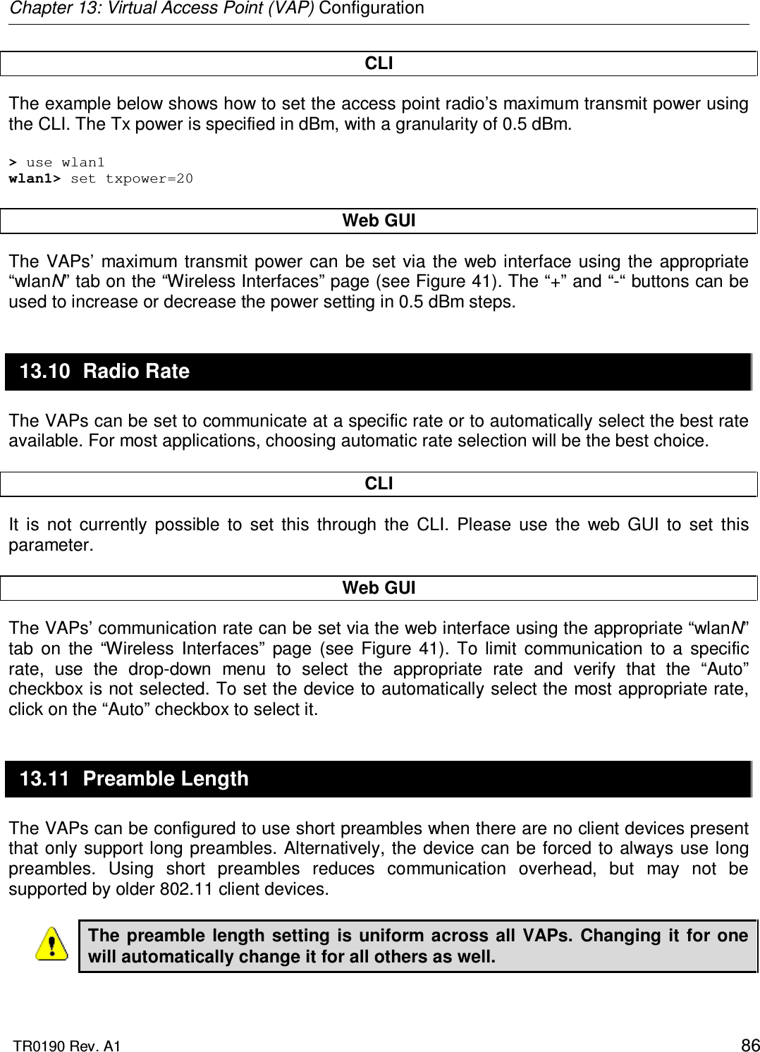 Chapter 13: Virtual Access Point (VAP) Configuration  TR0190 Rev. A1    86 CLI The example below shows how to set the access point radio’s maximum transmit power using the CLI. The Tx power is specified in dBm, with a granularity of 0.5 dBm.   &gt; use wlan1 wlan1&gt; set txpower=20  Web GUI The  VAPs’  maximum  transmit  power can  be  set via  the  web  interface using  the appropriate “wlanN” tab on the “Wireless Interfaces” page (see Figure 41). The “+” and “-“ buttons can be used to increase or decrease the power setting in 0.5 dBm steps. 13.10  Radio Rate The VAPs can be set to communicate at a specific rate or to automatically select the best rate available. For most applications, choosing automatic rate selection will be the best choice.  CLI It  is  not  currently  possible  to  set  this  through  the  CLI.  Please  use  the  web  GUI  to  set  this parameter.   Web GUI The VAPs’ communication rate can be set via the web interface using the appropriate “wlanN” tab  on  the  “Wireless  Interfaces”  page  (see  Figure  41).  To  limit  communication  to  a  specific rate,  use  the  drop-down  menu  to  select  the  appropriate  rate  and  verify  that  the  “Auto” checkbox is not selected. To set the device to automatically select the most appropriate rate, click on the “Auto” checkbox to select it. 13.11  Preamble Length The VAPs can be configured to use short preambles when there are no client devices present that only support long preambles. Alternatively,  the device can be forced to always use long preambles.  Using  short  preambles  reduces  communication  overhead,  but  may  not  be supported by older 802.11 client devices.  The preamble  length  setting  is  uniform across  all VAPs.  Changing it  for  one will automatically change it for all others as well.  