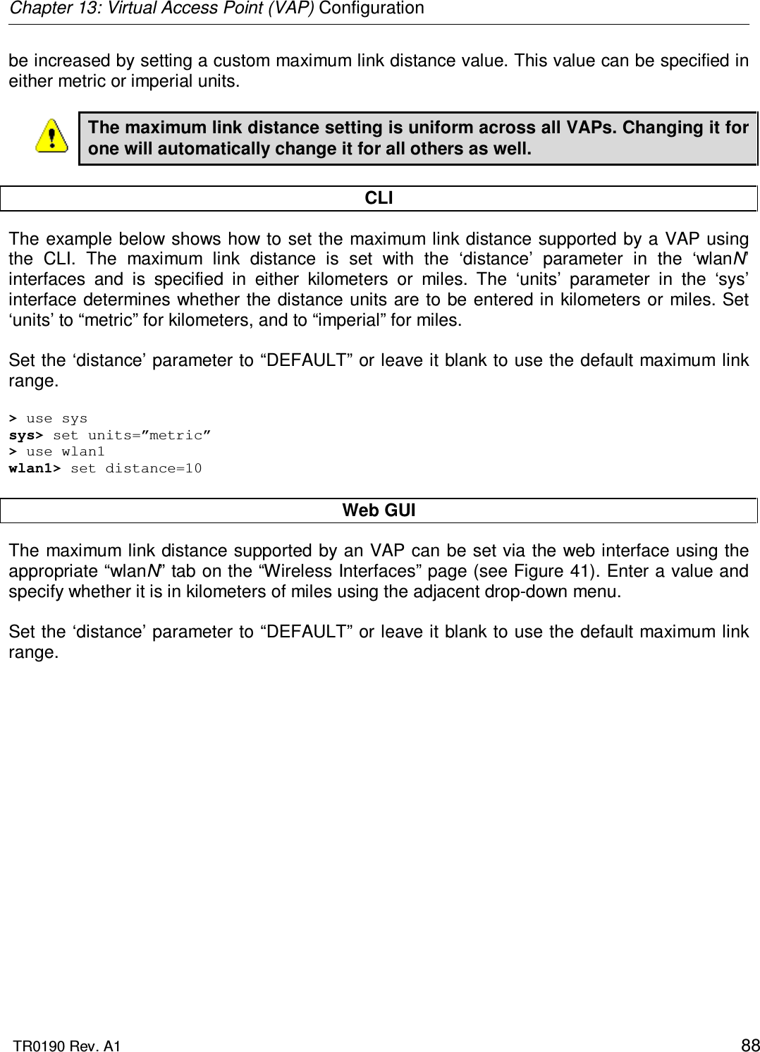 Chapter 13: Virtual Access Point (VAP) Configuration  TR0190 Rev. A1    88 be increased by setting a custom maximum link distance value. This value can be specified in either metric or imperial units.  The maximum link distance setting is uniform across all VAPs. Changing it for one will automatically change it for all others as well.  CLI The example below shows how to set the maximum  link distance supported by a VAP using the  CLI.  The  maximum  link  distance  is  set  with  the  ‘distance’  parameter  in  the  ‘wlanN’ interfaces  and  is  specified  in  either  kilometers  or  miles.  The  ‘units’  parameter  in  the  ‘sys’ interface determines whether the distance units are to be entered in kilometers or  miles. Set ‘units’ to “metric” for kilometers, and to “imperial” for miles.   Set the ‘distance’ parameter to “DEFAULT” or leave it blank to use the default maximum link range.  &gt; use sys sys&gt; set units=”metric” &gt; use wlan1 wlan1&gt; set distance=10  Web GUI The maximum link distance supported by  an VAP can be set via the web interface using the appropriate “wlanN” tab on the “Wireless Interfaces” page (see Figure 41). Enter a value and specify whether it is in kilometers of miles using the adjacent drop-down menu.  Set the ‘distance’ parameter to “DEFAULT” or leave it blank to use the default maximum link range.  