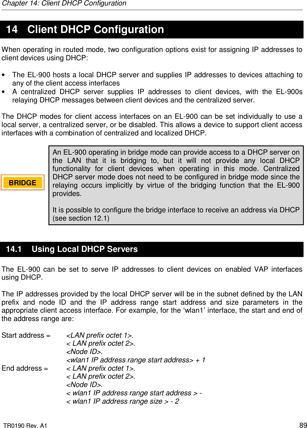 Chapter 14: Client DHCP Configuration  TR0190 Rev. A1    89 14  Client DHCP Configuration When operating in routed mode, two configuration options exist for assigning IP addresses to client devices using DHCP:  •  The EL-900 hosts a local DHCP server and supplies IP addresses to devices attaching to any of the client access interfaces  •  A  centralized  DHCP  server  supplies  IP  addresses  to  client  devices,  with  the  EL-900s relaying DHCP messages between client devices and the centralized server.  The DHCP modes for client access interfaces on an EL-900 can be set individually to use a local server, a centralized server, or be disabled. This allows a device to support client access interfaces with a combination of centralized and localized DHCP.  An EL-900 operating in bridge mode can provide access to a DHCP server on the  LAN  that  it  is  bridging  to,  but  it  will  not  provide  any  local  DHCP functionality  for  client  devices  when  operating  in  this  mode.  Centralized DHCP server mode does not need to be configured in bridge mode since the relaying  occurs  implicitly  by  virtue  of  the  bridging  function  that  the  EL-900 provides.  It is possible to configure the bridge interface to receive an address via DHCP (see section 12.1) 14.1  Using Local DHCP Servers The  EL-900  can  be  set  to  serve  IP  addresses  to  client  devices  on  enabled  VAP  interfaces using DHCP.   The IP addresses provided by the local DHCP server will be in the subnet defined by the LAN prefix  and  node  ID  and  the  IP  address  range  start  address  and  size  parameters  in  the appropriate client access interface. For example, for the ‘wlan1’ interface, the start and end of the address range are:  Start address =   &lt;LAN prefix octet 1&gt;. &lt; LAN prefix octet 2&gt;. &lt;Node ID&gt;. &lt;wlan1 IP address range start address&gt; + 1 End address =   &lt; LAN prefix octet 1&gt;. &lt; LAN prefix octet 2&gt;. &lt;Node ID&gt;. &lt; wlan1 IP address range start address &gt; -  &lt; wlan1 IP address range size &gt; - 2 BRIDGE   