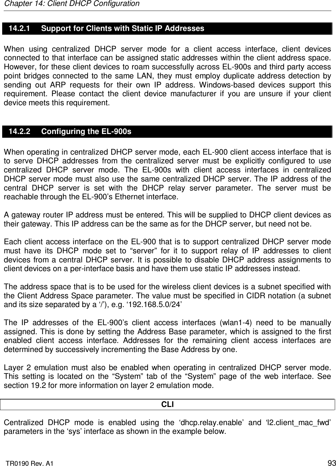 Chapter 14: Client DHCP Configuration  TR0190 Rev. A1    93 14.2.1  Support for Clients with Static IP Addresses When  using  centralized  DHCP  server  mode  for  a  client  access  interface,  client  devices connected to that interface can be assigned static addresses within the client address space. However, for these client devices to roam successfully across EL-900s and third party access point  bridges  connected  to the same  LAN,  they must  employ duplicate  address  detection by sending  out  ARP  requests  for  their  own  IP  address.  Windows-based  devices  support  this requirement.  Please  contact  the  client  device  manufacturer  if  you  are  unsure  if  your  client device meets this requirement. 14.2.2  Configuring the EL-900s When operating in centralized DHCP server mode, each EL-900 client access interface that is to  serve  DHCP  addresses  from  the  centralized  server  must  be  explicitly  configured  to  use centralized  DHCP  server  mode.  The  EL-900s  with  client  access  interfaces  in  centralized DHCP server mode must also use the same centralized DHCP server. The IP address of the central  DHCP  server  is  set  with  the  DHCP  relay  server  parameter.  The  server  must  be reachable through the EL-900’s Ethernet interface.  A gateway router IP address must be entered. This will be supplied to DHCP client devices as their gateway. This IP address can be the same as for the DHCP server, but need not be.  Each client access interface on the EL-900 that is to support centralized DHCP server mode must  have  its  DHCP  mode  set  to  “server”  for  it  to  support  relay  of  IP  addresses  to  client devices from a central DHCP server. It is  possible to disable DHCP address assignments to client devices on a per-interface basis and have them use static IP addresses instead.   The address space that is to be used for the wireless client devices is a subnet specified with the Client Address Space parameter. The value must be specified in CIDR notation (a subnet and its size separated by a ‘/’), e.g. ‘192.168.5.0/24’  The  IP  addresses  of  the  EL-900’s  client  access  interfaces  (wlan1-4)  need  to  be  manually assigned. This is done by setting the Address Base parameter, which is assigned to the first enabled  client  access  interface.  Addresses  for  the  remaining  client  access  interfaces  are determined by successively incrementing the Base Address by one.  Layer  2  emulation  must  also  be  enabled  when  operating  in  centralized  DHCP  server  mode. This  setting  is  located  on  the  “System”  tab  of  the  “System”  page  of  the  web  interface.  See section 19.2 for more information on layer 2 emulation mode.  CLI Centralized  DHCP  mode  is  enabled  using  the  ‘dhcp.relay.enable’  and  ‘l2.client_mac_fwd’ parameters in the ‘sys’ interface as shown in the example below. 