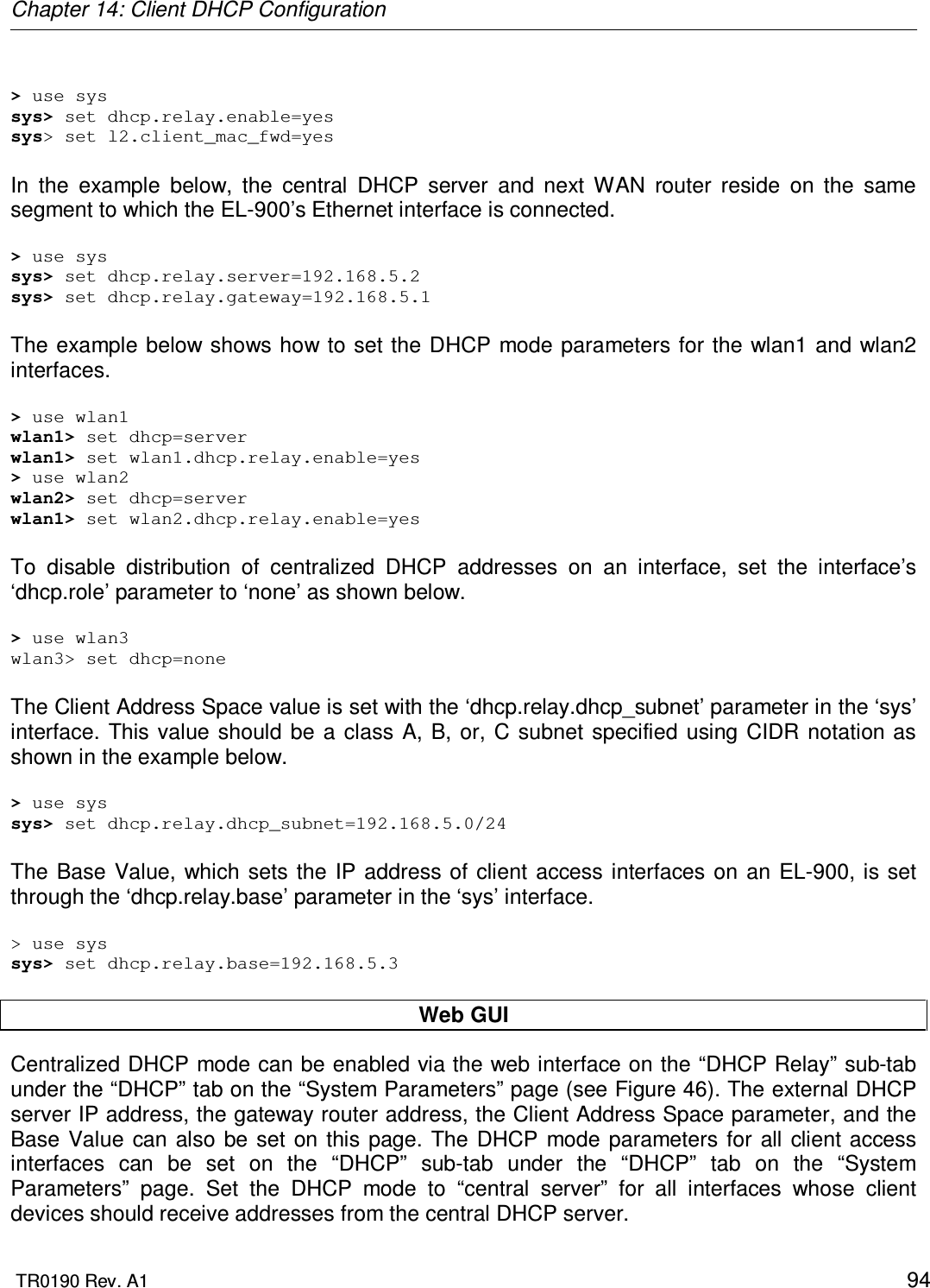 Chapter 14: Client DHCP Configuration  TR0190 Rev. A1    94  &gt; use sys sys&gt; set dhcp.relay.enable=yes sys&gt; set l2.client_mac_fwd=yes  In  the  example  below,  the  central  DHCP  server  and  next  WAN  router  reside  on  the  same segment to which the EL-900’s Ethernet interface is connected.  &gt; use sys sys&gt; set dhcp.relay.server=192.168.5.2 sys&gt; set dhcp.relay.gateway=192.168.5.1  The example below shows how to  set the  DHCP mode parameters for the wlan1 and wlan2 interfaces.  &gt; use wlan1 wlan1&gt; set dhcp=server wlan1&gt; set wlan1.dhcp.relay.enable=yes &gt; use wlan2 wlan2&gt; set dhcp=server wlan1&gt; set wlan2.dhcp.relay.enable=yes  To  disable  distribution  of  centralized  DHCP  addresses  on  an  interface,  set  the  interface’s ‘dhcp.role’ parameter to ‘none’ as shown below.  &gt; use wlan3 wlan3&gt; set dhcp=none  The Client Address Space value is set with the ‘dhcp.relay.dhcp_subnet’ parameter in the ‘sys’ interface.  This value  should be  a  class A, B,  or, C  subnet specified using CIDR  notation  as shown in the example below.  &gt; use sys sys&gt; set dhcp.relay.dhcp_subnet=192.168.5.0/24  The  Base  Value,  which sets  the IP address of client access interfaces  on  an  EL-900, is set through the ‘dhcp.relay.base’ parameter in the ‘sys’ interface.   &gt; use sys sys&gt; set dhcp.relay.base=192.168.5.3  Web GUI Centralized DHCP mode can be enabled via the web interface on the “DHCP Relay” sub-tab under the “DHCP” tab on the “System Parameters” page (see Figure 46). The external DHCP server IP address, the gateway router address, the Client Address Space parameter, and the Base  Value  can also  be set  on  this  page.  The  DHCP  mode parameters for  all client access interfaces  can  be  set  on  the  “DHCP”  sub-tab  under  the  “DHCP”  tab  on  the  “System Parameters”  page.  Set  the  DHCP  mode  to  “central  server”  for  all  interfaces  whose  client devices should receive addresses from the central DHCP server. 