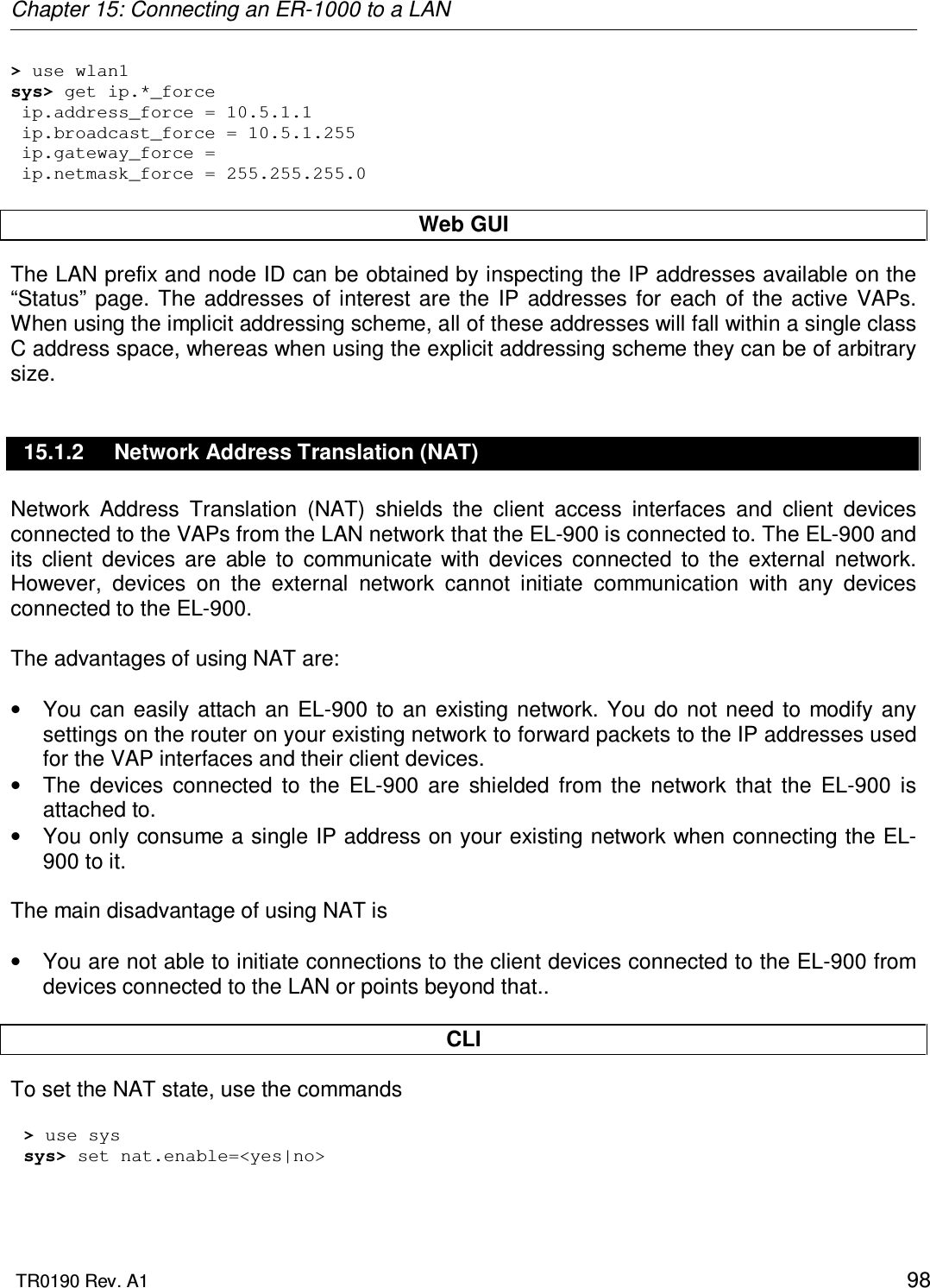 Chapter 15: Connecting an ER-1000 to a LAN  TR0190 Rev. A1    98 &gt; use wlan1 sys&gt; get ip.*_force  ip.address_force = 10.5.1.1  ip.broadcast_force = 10.5.1.255  ip.gateway_force =   ip.netmask_force = 255.255.255.0  Web GUI The LAN prefix and node ID can be obtained by inspecting the IP addresses available on the “Status”  page.  The  addresses  of  interest  are  the  IP  addresses  for  each  of  the active  VAPs. When using the implicit addressing scheme, all of these addresses will fall within a single class C address space, whereas when using the explicit addressing scheme they can be of arbitrary size. 15.1.2  Network Address Translation (NAT) Network  Address  Translation  (NAT)  shields  the  client  access  interfaces  and  client  devices connected to the VAPs from the LAN network that the EL-900 is connected to. The EL-900 and its  client  devices  are  able  to  communicate  with  devices  connected  to  the  external  network. However,  devices  on  the  external  network  cannot  initiate  communication  with  any  devices connected to the EL-900.   The advantages of using NAT are:  •  You  can  easily attach  an  EL-900  to an  existing network.  You  do  not need  to  modify  any settings on the router on your existing network to forward packets to the IP addresses used for the VAP interfaces and their client devices. •  The  devices  connected  to  the  EL-900  are  shielded  from  the  network  that  the  EL-900  is attached to. •  You only consume a single IP address on your existing network when connecting the EL-900 to it.  The main disadvantage of using NAT is   •  You are not able to initiate connections to the client devices connected to the EL-900 from devices connected to the LAN or points beyond that..  CLI To set the NAT state, use the commands  &gt; use sys sys&gt; set nat.enable=&lt;yes|no&gt;  