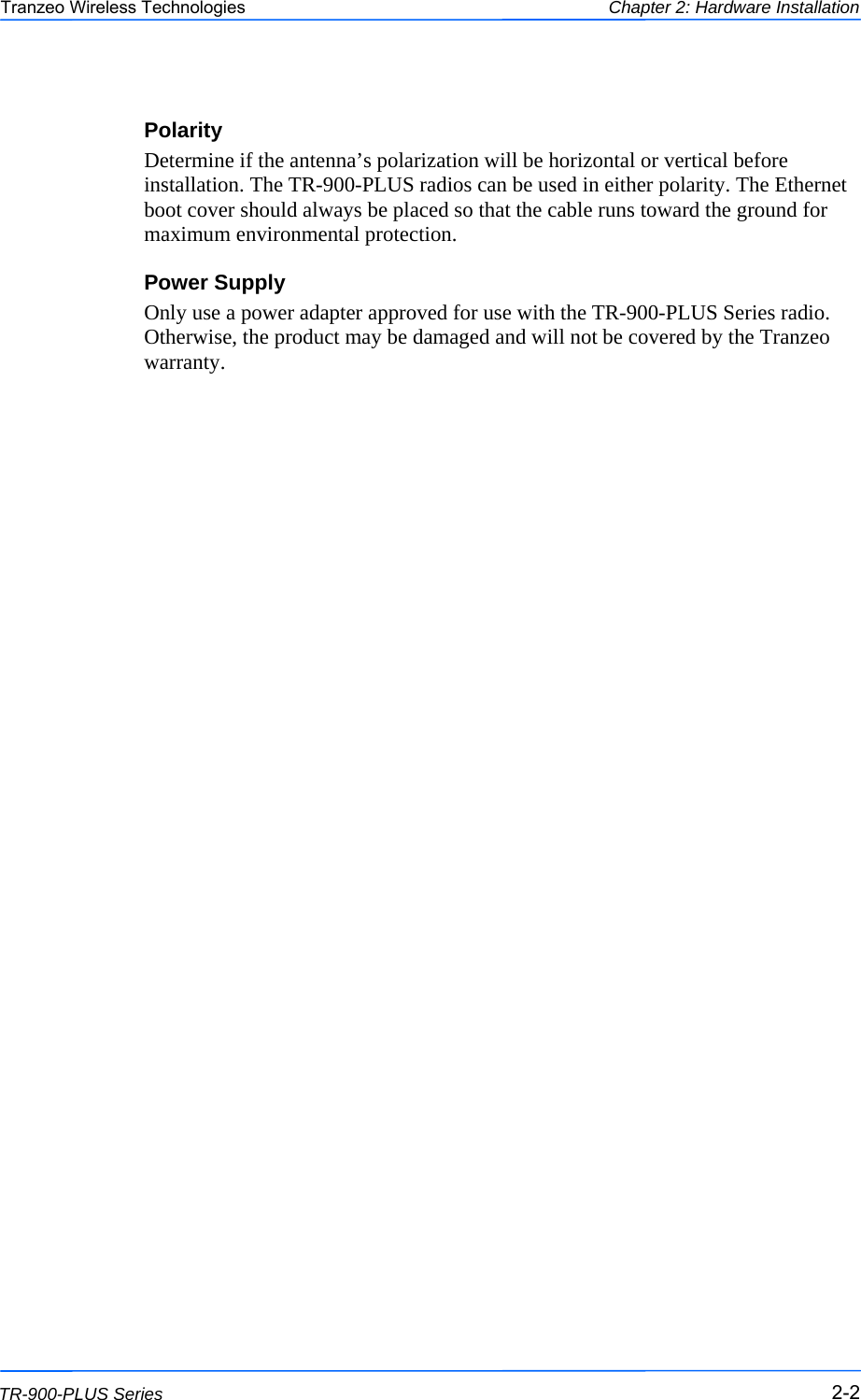  222 This document is intended for Public Distribution                         19473 Fraser Way, Pitt Meadows, B.C. Canada V3Y  2V4 Chapter 2: Hardware Installation 2-2 TR-900-PLUS Series Tranzeo Wireless Technologies Polarity Determine if the antenna’s polarization will be horizontal or vertical before installation. The TR-900-PLUS radios can be used in either polarity. The Ethernet boot cover should always be placed so that the cable runs toward the ground for maximum environmental protection. Power Supply Only use a power adapter approved for use with the TR-900-PLUS Series radio. Otherwise, the product may be damaged and will not be covered by the Tranzeo warranty. 