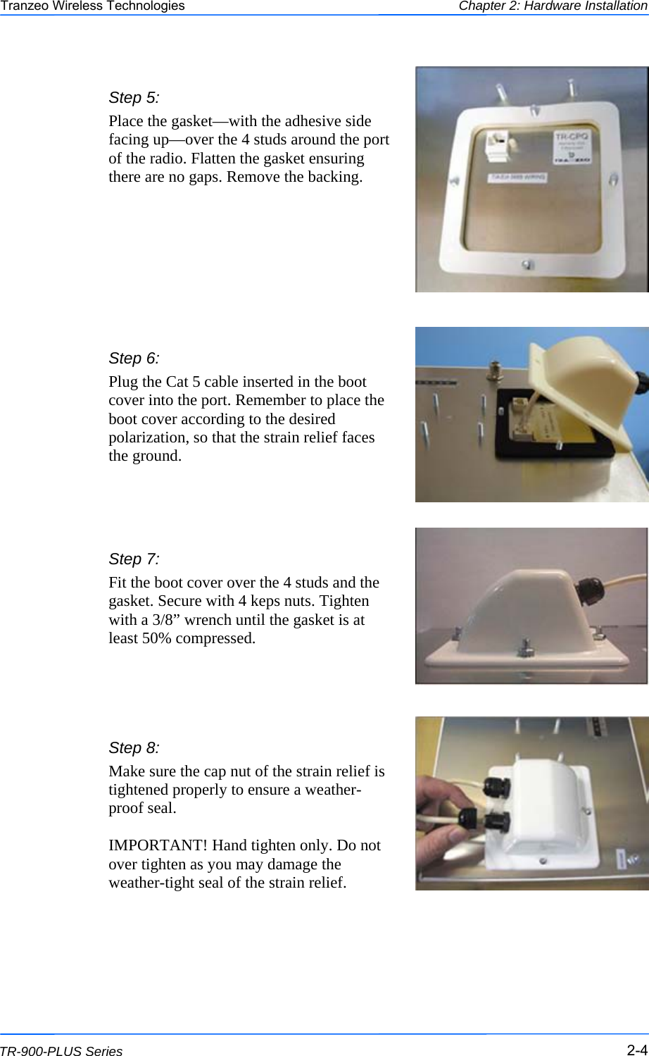  444 This document is intended for Public Distribution                         19473 Fraser Way, Pitt Meadows, B.C. Canada V3Y  2V4 Chapter 2: Hardware Installation 2-4 TR-900-PLUS Series Tranzeo Wireless Technologies  Step 7:  Fit the boot cover over the 4 studs and the gasket. Secure with 4 keps nuts. Tighten with a 3/8” wrench until the gasket is at least 50% compressed. Step 5: Place the gasket—with the adhesive side facing up—over the 4 studs around the port of the radio. Flatten the gasket ensuring there are no gaps. Remove the backing.  Step 8:  Make sure the cap nut of the strain relief is tightened properly to ensure a weather-proof seal.   IMPORTANT! Hand tighten only. Do not over tighten as you may damage the weather-tight seal of the strain relief. Step 6:  Plug the Cat 5 cable inserted in the boot cover into the port. Remember to place the boot cover according to the desired polarization, so that the strain relief faces the ground. 