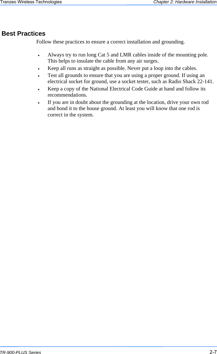  777 This document is intended for Public Distribution                         19473 Fraser Way, Pitt Meadows, B.C. Canada V3Y  2V4 Chapter 2: Hardware Installation 2-7 TR-900-PLUS Series Tranzeo Wireless Technologies Best Practices Follow these practices to ensure a correct installation and grounding.  •  Always try to run long Cat 5 and LMR cables inside of the mounting pole. This helps to insulate the cable from any air surges. •  Keep all runs as straight as possible. Never put a loop into the cables. •  Test all grounds to ensure that you are using a proper ground. If using an electrical socket for ground, use a socket tester, such as Radio Shack 22-141. •  Keep a copy of the National Electrical Code Guide at hand and follow its recommendations. •  If you are in doubt about the grounding at the location, drive your own rod and bond it to the house ground. At least you will know that one rod is correct in the system. 