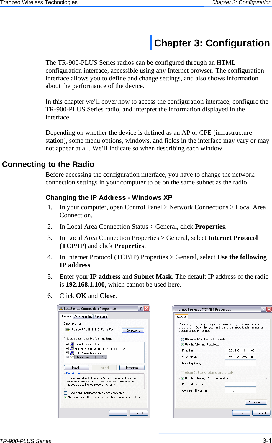  111 This document is intended for Public Distribution                         19473 Fraser Way, Pitt Meadows, B.C. Canada V3Y  2V4 Chapter 3: Configuration 3-1 TR-900-PLUS Series Tranzeo Wireless Technologies  The TR-900-PLUS Series radios can be configured through an HTML configuration interface, accessible using any Internet browser. The configuration interface allows you to define and change settings, and also shows information about the performance of the device.   In this chapter we’ll cover how to access the configuration interface, configure the TR-900-PLUS Series radio, and interpret the information displayed in the interface.  Depending on whether the device is defined as an AP or CPE (infrastructure station), some menu options, windows, and fields in the interface may vary or may not appear at all. We’ll indicate so when describing each window. Connecting to the Radio Before accessing the configuration interface, you have to change the network connection settings in your computer to be on the same subnet as the radio.  Changing the IP Address - Windows XP 1.  In your computer, open Control Panel &gt; Network Connections &gt; Local Area Connection.  2.  In Local Area Connection Status &gt; General, click Properties.  3.  In Local Area Connection Properties &gt; General, select Internet Protocol (TCP/IP) and click Properties.  4.  In Internet Protocol (TCP/IP) Properties &gt; General, select Use the following IP address. 5. Enter your IP address and Subnet Mask. The default IP address of the radio is 192.168.1.100, which cannot be used here. 6. Click OK and Close.   Chapter 3: Configuration  